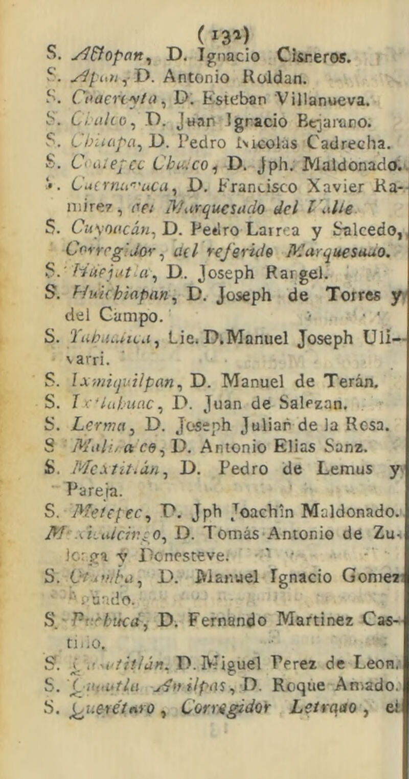 I-Tj 'Tí 'T. (131) S. yí&Qpan^ D. Ignacio CJsreros. D. Antonio Roldan. S. Cí^aenyíit^ D. Esteban Villanueva. . Cialío, D. Juan Ignacio Bcjarano. . CbÍKipa^ D. Pedro Eicolas Cadrecha. . Ci ítiejcc Chueco 1 D. Jph. JVialdonado.. Cucrníi'^'uCii, D. Francisco Xavier Ra-- mire?, oei Marquesado del l alie I $. Cuyoacáti^ D. Pedro Larrea y íialcedo, Corregidor ^ üil referiiio Marquesauo. Húejjtui\, D. Joseph Rargei. S. Hukhiapan^ D. Joseph de Torres y. del Campo. ■ ' S. Tubií..nLa, Lie. D.Manuel Joseph Uli— varri. S. Ixmiquilpan^ D. Manuel de Terán, S. I e'iahunc^ D. Juan de Salezan. S. Lerma, D. Joseph Julián de la Resa. S Malí, ft ce, 1). Antonio Elias Sanz. S. Mc.\titián,, D. Pedro de Lemus y. Paneta. S. Meíepec, T*. Jph Joachln Maldonado. M‘ ákaicivi O,, D. Tomás Antonio de Zu^ icrga y Lonesteve. ' • S. Oii’/jha,, D. Manuel Ignacio Gomezi ■■■ ;‘a-;cíO. S_ - Pf.éhueá, D. Fernando Martínez Cas- rii.o. S. ¿ ,■--t'fií/án. D. Miguel Perez de León.- S. Ciifá-tlit yíftilpaSy D. Roque Amado. S. ¡^ueréínio , Cormgidor Lslrqao , el