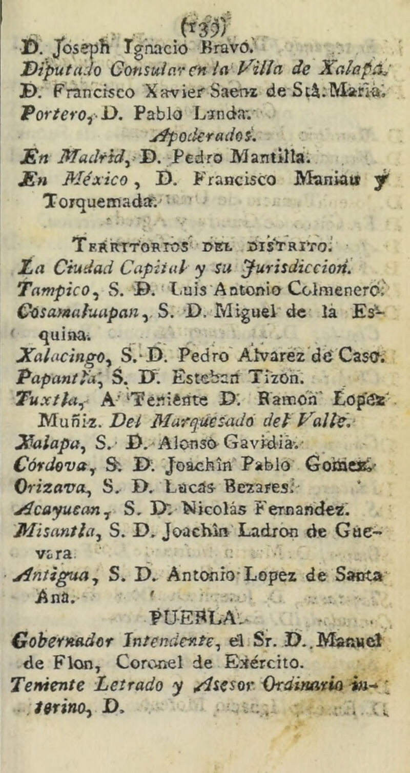 D. Joseph Ignacio Bravo.'' Diputado Gonsuiav en la Villa de Xalapáj D. Francisco Xavier Saervz deS;i;MarIfti TortevOyD. Pablo L-inda-. yífOikradoi. En Madf¥^áro Mantilla. En México, D. Francisco JVIaniait y' Torquemad»'.' TFíiirrT'oRros' »itt uisVaiTo.' JLa Ciudad Capital- y su jurisdicción. Tampico.¡ S. B. Luis Antorrio Colmenero.' Coíaww/wtipíijz, S. D. Miguel de lá Es- ' quina. Xalacingo^ S.-D. Pedro Áfvaréz dO Caso. PapantPa\ S. B; Ésteiíail Tizón. Tuxtkii A’ ‘Teniéiíte D; Ramón' ¿opOi' Muñi-z. Del Marquesado del Valle. Jíalapa.^ S.' B.-AJonsO Gavidiá-. Cófdevoy S; B; Joachin Pablo GoiacJC/ OrizavcL, S. B. Lücás- Bezaresi jícayueanj S. B. ílicolás Fernandez. Misantla, S. B. Joacbin Ladrón de Gue- vara jíntigua, S. D. Antwiio-López de Santa Ana, ' PUEBLA'.- Gobernador Intendente., el Sr. D..MaRMc! de Flon, Coronel de Ejército. Teniente Letrado y /ísesov {kdimrio i»-*; ferino^ D. ., .