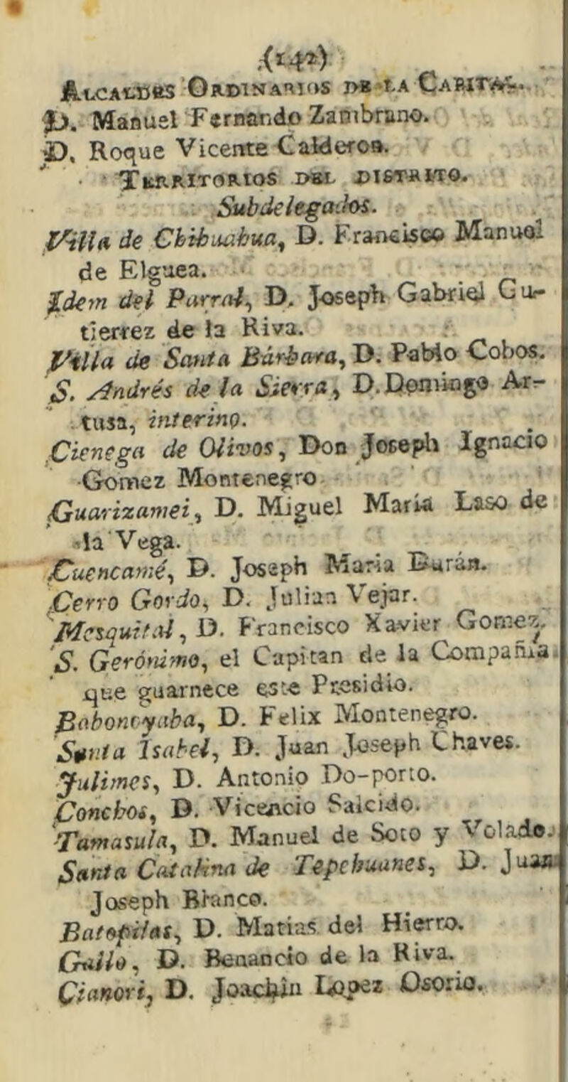 AtcAtDttS Ordinarios j>b'I-a p. Manuel Fernando Zaotbrano. £), Roque Vicente-Calderoa. y^RRlTORlOS I>aL OI6T-ROTO. Subde iegaihs. Imilla de €hibiuihtta, D. Fraíwisc© Manuel de Elguea. Xdejn del Parral, D, J-oseph Gabriel Gu,- tierrez de la Riva. J^illa de Santa Bárbara, D. PaMo Cobos. S. Andrés dé la Sierra, D.Domingo Arr- tusa, interino. ,Ciénega de Olivos, Don Josepli Ignacio Gómez Montenegro Gaarixamei, D. Miguel María Laso de da Vega. jCuencamé, D. Josaph María Darán. Cerro Gordo, D. Julián Vejar. Mesquif.ii, D. Francisco Xavier Gómez. S. Gerónimo, el Capitán de la Compañía, que guarnece este Presidio. Bahonryaba, D. Félix Montenegro. S^nia Isabel, D. Juan Joseph Chaves. Julimcs, D. Antonio Do-pono. Coneboi, D. ViccAcio Suicido. '-Tamasula, D. Manuel de Soto y ^ ol.-idoi Sania CataSna de Tepchuanes, D. Jua»; Joseph Blanco. Batapilas, D. Matías del Hierro. Crallo, D. Beaancto de la Riva. Cianori, D. Joad^n Idioo* Osorio.