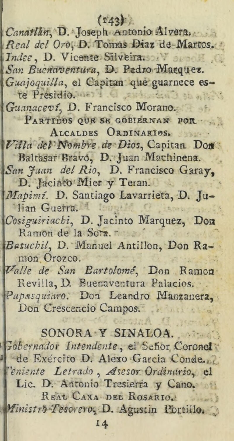 CanafíifT^ D. Josepti Antxjnío Alvara» Real del Oro, D. Tomas Díaz da Martes. •. Tndee ^ D. Vicente Sílvfeira. San Bucrrn’DentUra, D, Pedro-Masqu et. Guajoquilla, el Capitán que guarnece e.s- te Presidio. - '. ‘ Guanacez’fj D. Francisco Morano. Partidos qub s« gobieríían por. Alcaldes OrdinakI0S. dcl'N^^bre de Dios^ Capitaa Do* Baltlisar-Bravo, D. Juan Machinena. San Juan del i?/o, D. Francisco Caray, D. Jnciñ'fo Mier y Tetan. Mapiniz. D. Santiago Lavarrieta, D. Ju- lián Guerra. Cosiguiriacki^ D. Jacinto Márquez, Doa R.nrnon de la Sor*.  Baiuchil^ D. Manuel Antillon, Don Ra- món Orozco. ‘ Valle de San Bartolomé^ Don Ramón Revilla, D. Buenaventura Palacios. Papnsquiuro. Doa Leandro Manzaneta, Don Crescencio Campos. SONORA Y SIN ALOA. . ■ 'róheynnJor Intendente, el Sefior, Coronér * de Exe'rcito .D. Alexo García Cande.j.7 ^eniente Letrada , Atesar Ordinario, el Lie. D. Antonio TresLerra y Cano. Real Caxa dee Rosario.' Hinistrti'Tesarera, D. Agustín iíbttiila* V í4