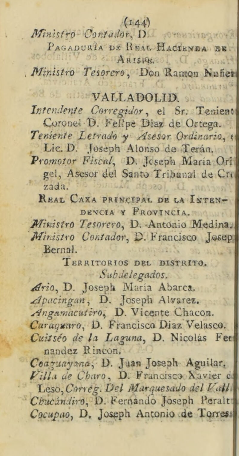 (^44^) AfinUíro Contador. I). Í’aGADUHÍa US lÍRAt, Hacíhíísda 5li Arisíík. Ministro Tesorero, Don Ramón Nufieti VALLADOLID. iKfcndetjíe Corregidor, el Sr. Tenienti Coronel D. Felipe Díaz de Ortega. Teniente Letrado y Asesor Ordinario, t. , Lie. D. .foseph Alonso de Terán. 'Promotor Fiscal, D. jeseph María Orí gel, Asesor del Santo Tribunal de Crt 7,ada. RkAL CaXA PBtNetPAl. DE LA IsíTEN- DENCÍA Y FroVIMCIA. Ministro Tesorero, D. Antonio Medina. Mirdstro Contador, D. Francisco Josep Berna). Territorios del distrito. Subdelegados. Ario, D. Josepb iVIaria Abarca. Apacingan, D. Joseph Alvsrez. Angamacuíiro, D. Vicente Chacón. Caruquaro, D. Francisco Diaz Velasco. Cuiiséo de la Laguna, D. Nicolás Fet nander P incon. Coaguayrtna, D. Juan Joseph Aguilar, P'ill.i de Charo, D. Francisco Xavier c. Leso, C'ín Del Alurquesado del Valí. Chucándiro, D. Fernando Joseph Peralt Cocupao, D, Joseph Antonio de Torre*;