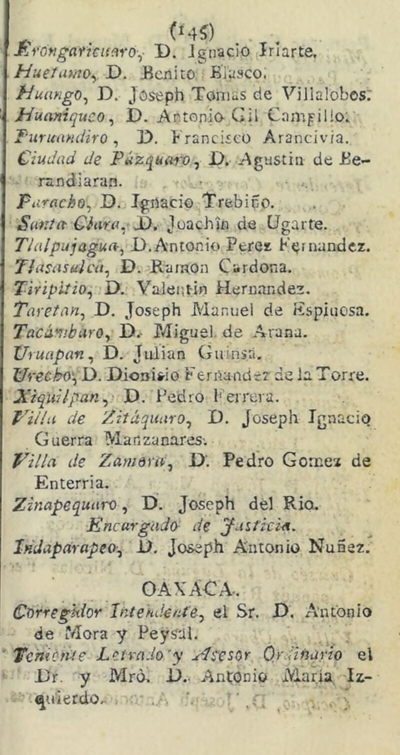 JLrongaf7€im-0\, D. Ignacio (Irlarte, HueUmo^ D. Ecnito Biasco. Huango^ D. Joseph Tomas de Villalobos. Huaniquco^ D. Antonio Gil Campillo. FuriaiNcíiro, 1). Francisco Arancivia. Ciudad de Púzquuro^ D. Agustín de Be- rsndiara.n. paracho^ D. Ignacio Trebiño. Santa Ciara. Joachjn de Ugarte. Thilpujagufí-^ D.Antonio Peres Kernandcz. Tiasasuicá, D. Ramón Cardona. Tiripitio., D. Valentín Hernández. Taretan^ D. Joseph Manuel de ítspiiiosa. Tacávjbayo, D.- Miguel, de Arana. Uruapan., D. Julián Guinsri. Ureckn)\ D. Dioois-io Ferrtandrz de la Torre. Xiqlii/pan^; D. Pedro b errera. F'it'/íi de ’/itáquaro., D. Joseph Ignacio Guerra Manzanares. Villa de Zawdra^ D. Pedro Gome* de Enterria. Zinapequaro, D. Joseph dél Rio. Encurgadcy de y.ntitia. Iiídaparapeo^, D. Joseph Antonio NuSsz. OAXACA.. Corregidor Intekdent'e^ el Sr. D. Antonio de Mora y Peysal. ' TchittUe Letrado'y udi'esor Ordinario el JJr. y Mrd. i). Antonio María. Iz- quierdo.. ' , ; ,