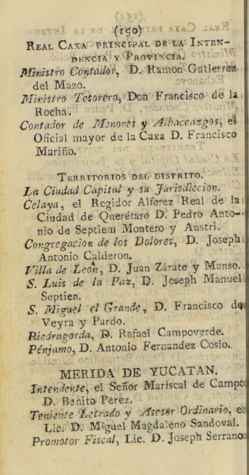 (r^o) ■ - ■ Real Caxa pniííCPPAL dr la Inten- dkn-cta y Í^ROVixciA. mvhtvo CóntadOY^ D. R&mon Gütí«rre* del Mazo. Mir.istro Tesorero, Don Francisco dé la. Rocha. Contador de Menores y Alhaceatgos, el O.ícial mayor de la Caxa D. Francisco Mariño. , . TeRRTTORTOS DEL DISTRITO. L>a Ciudad Capiiai y su jurisdicción. Cclaya, el Regidor Alférez Real de la. Ciudad de Qiierécarc D. Pedro Anto- nio de Septlem Montero y Anstri. Congregación de los Doloi'es, D. Joseph» Antonio Calderoru rula de León, D. Juan Zarate y Manso. S. Luis de la Paz, D- Joseph Manuel Septien. S. Miguel el Grande, D. Francisco d^ Veyra y Pardo. Púedragorda, D. Rafael Campoverde. Pénjamo, D. Antonio Fernandez Cosío., mrrida de YUCAT.^N. Intendente, el Señor Mariscal de Campe D. Benito Perez. Teniente Letrado y Asesor Ordinario, er Lie. D. Miguel Magda’.eno Sandoval. Promotor Fiscal, Lie. D. Joseph Serrana