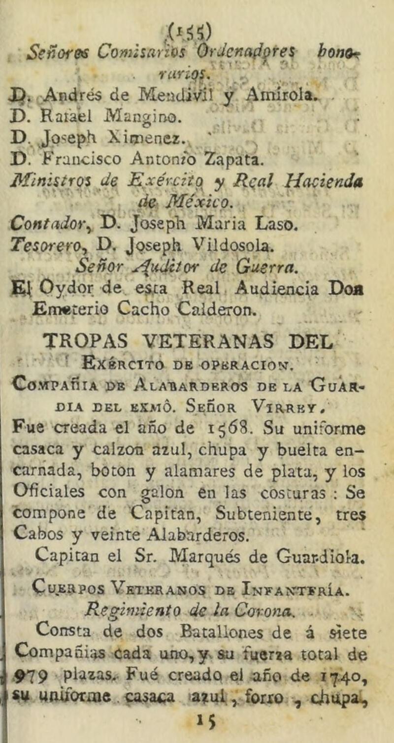 ,(íf¡'í) Señore<s Cofuisariús Ordenadores bonor rarÍQS. JQ. Apdrés de MeadiVií y Amirola. D. Raiaél Mangiao. D. Jo^epK Ximenez. ' D. Francisco Antonio Zapata. Minisírgs de Exércitg y Rgal Hacienda lie México. Contadoi\ D. Joseph Maria Laso. Tesorero., D. Jpseph VildosoLa. Señor j^uJitor de Guerra. m Oydor de esta Real Audiencia Doa Enwterio Cacho Calderón. TROPAS VETERANAS DEL ExÉRCTTO de OPERACION. Co.VIPAfílA DE AlATÍARDEROS DE I.A CruÁR- DIA DEL EKMÓ. SEñoR ViRRKY. Fue creada el año de i¿68. Su uniforme casaca y calzón azul, chupa y buelta en- carnada, boton y alamares de plata, y los Oficiales con galón en las costuras ; Se compone de Capitán, Subteniente, tres Cabos y veinte Alabarderos. Capitán el Sr. Marqués de Guar-diora. Cuerpos Veteranos de Infantería. Regimiento de la Corona. . Consta de dos Batallones de á siete Compañías cada uno,y. au íVeria total de '919 plazas. Fué creado el íiño de 17.40, su unübraie casaba azulfoixo , chupa., í5