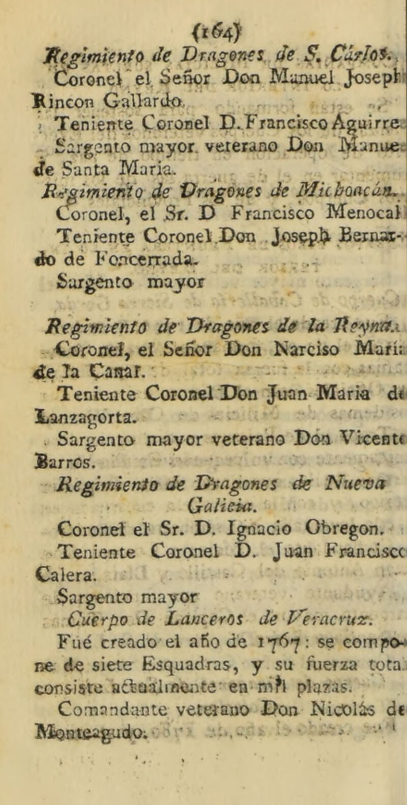 <r(?4) Jteglmtínto de Drcigenes de Curios., Coronei el, íjeñor Don Mazuiel Josept' IRincon Gallardo,, 1 Teniente toronel D.Francisco Aguirre Sargento mayor, vexerano Don líanue¡- íe Santa María. R>faimientQ de Vragones de Micbeacúa.] Coronel, el Sr. D Francisco Menocaíi Teniente Coronel.Don Bernajc-' do dé Foncerrada. Sargento mayor Regtwicnto de Thagonei de la Jieyna.i Coronel, el Señor Don Narciso Mari:, ¿e la Casar. Teniente Coronel Don Juan Maria d* Lanzagorta. Sargento mayor veterano Doo Vreentí Barros. Regimienio de D^'agones de Nueva Galicia. Coronel el Sr. D. Ignacio ObregcMi. Teniente Coronel D. Juan Franciscc Calera. Sargento mayor Cuerpo de Lancerot de raeyut. Fué creado el afio de se compo- ne de siete Esquadras, y su fuerza tota, consiste séluaJirKínte en plazas. Comandante veterano Don Nicolás de Monteagudo; ' • ‘