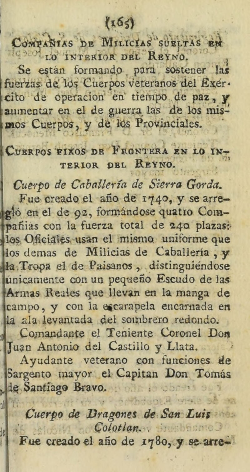 Co'M^A^iAS i)E Milicía¿''sóbltAS  ■' LO ÍN'TEKIOR del ReVNO. j Se están fornwnd.o, pafá sostener las fueLías de! k)5 Cuerpos veteranos del fíxér* cito de Operación én' tiempo de paz, y aumentar en el de guerra, las de los mis- mos Cuerpos, y dé l<is Provinciales. Cuerpos BiXos de Froktrra en lo in- terior DEL Reyno. Cuei‘po de Cabailería de Sierra Gorda. Fue creado el año de 1740, y se arre- gló en el de 92, formándose quatio Com- pañías con la fuerza total de 240 plazas:- los O.ficidles. visan el mismo uniforme que los demas de Milicias de Caballería , y la Tro^a el de Paisanos , distinguiéndose Unicamente con un pequeño Escudo de las Armas Reales que llevan en la manga de campo, y con la escarapela encarnada en la, ala levantada del sombrero redondo. ^ Comandante el Teniente Coronel Don . Juan Antonio del Castillo y Llata. Ayudante veterano con funciones de Sargento mayor el Capitán Don Tomás áq Santiago Bravo. . > Citerpo de Dragones de San Luis Colotian. . Fue creado el año de 1780, y se arre- I