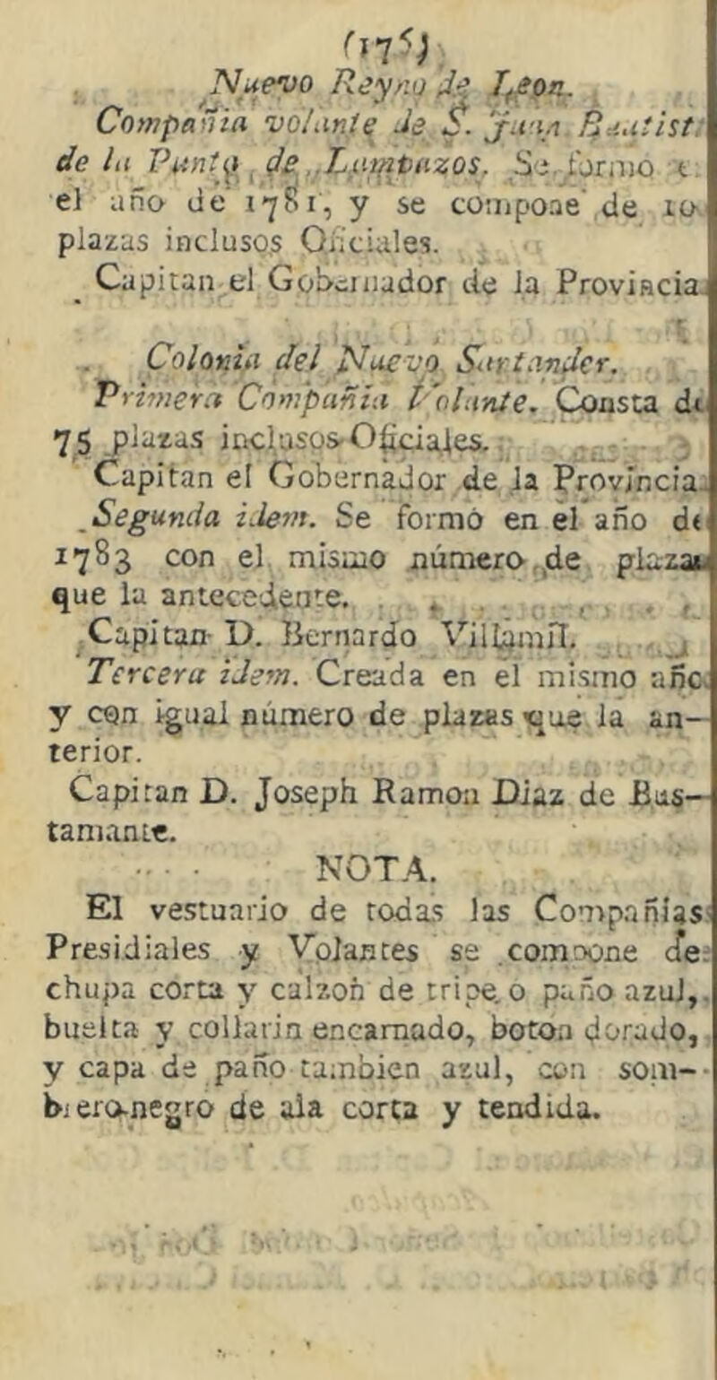 Nuevo Reyno ,J.e Compailia vo/unte Je S. ju-ia Ruutht: ht lhtntí^y Je .Liíifitiixos. Si,_^jrnjo t: año lie 1701, y se compoae de 10. de li el plazas incluso,s Oficiales. Capitán el Gobernador de la Provincia. Coloniii del Nuevo Surtander. Primera Compañía t 'ola-níe. Consta dt 75 plazas iticiusos-O^ajei, ^ Capitán el Gobernador de la Provincias ^Segunda iJern. Se formó en el año d« 1783 con el mismo número,,de, piazan que la antecedíate. .... . , ^Capitán- D. Ikrnardo ViH¿mn. . j Tercera iJem. Creada en el mi.smo añc. y con igual número de plazas «que la an- terior. Capitán D. Joseph Ramoa Díaz de Bii§— tañíame. NOTA. El vestuario de roda.s las Compañías' Pre.sidiales y Volantes se .comoone efe:- chupa corta y calzón de tripe, o paño azul,, buelta y collarin encamado, botoa dorado,. y capa de paño también azul, con soni- b¡ ero-negro de ala corta y tendida.