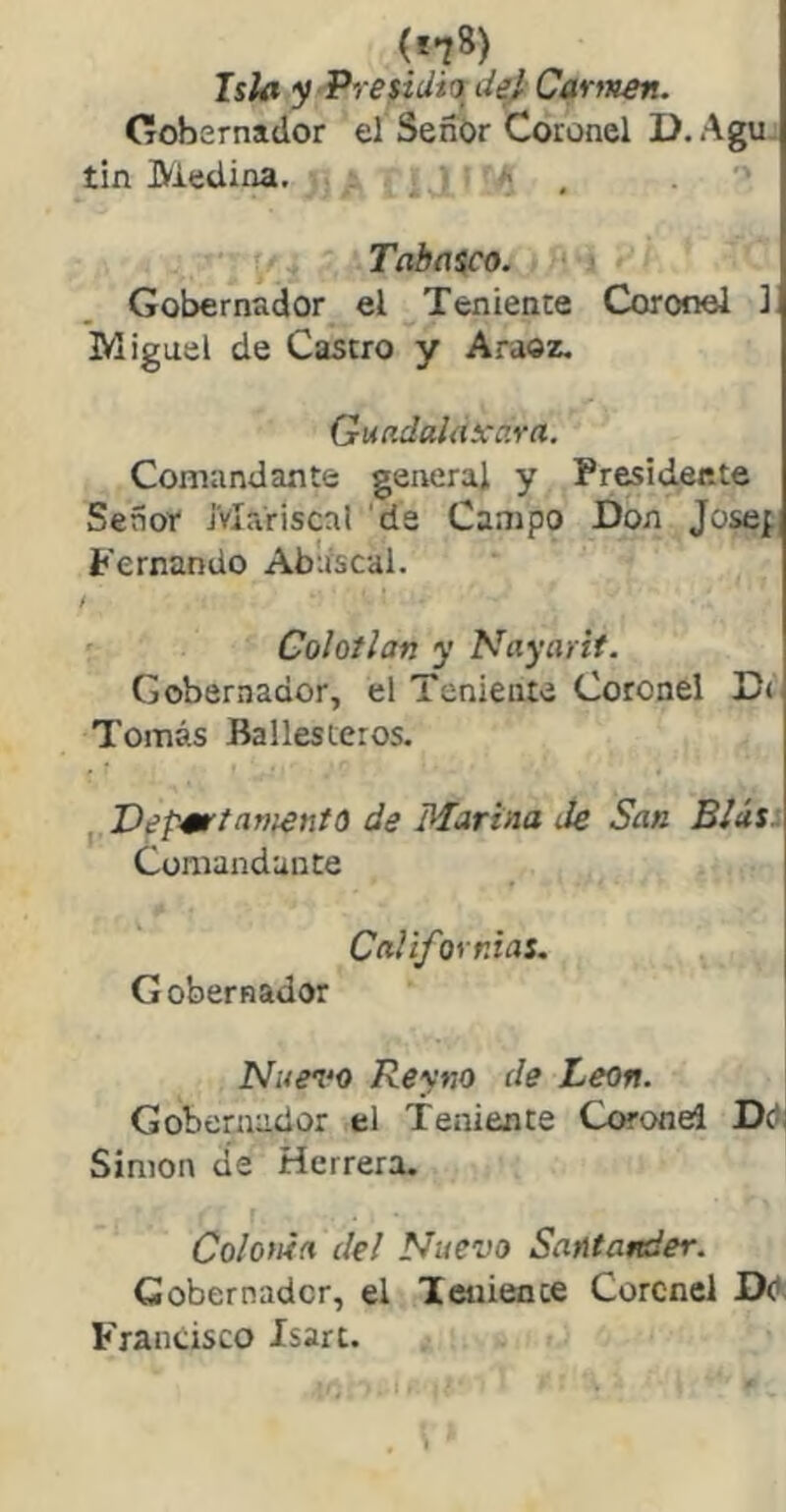 (i^B) Isla y Presidia de} Carttten. Cobsrnador el SenOr Coronel D. Agu. tin Medina. • Tabfííco. ' Gobernador el Teniente Coronel ] Miguel de Castro y Araoz, Guíidalaxara. Comandante general y Presidente Señor Mariscal 'de Campo Don Josef Fernando Abuscal. f Colotlan y Nayarit. Gobernador, el Teniente Coronel D< Tomás Ballesteros. ^.Def^Ktam^ntQ de Marina Je San BIús^ Comandante CaVifornias. Gobernador Nuen‘0 Reyno de León. Gobernador el Teniente Coronel Díi Simón cíe Herrera. Colonia del Nuevo Santander. Gobernador, el Teniente Coronel DO Francisco Isart.