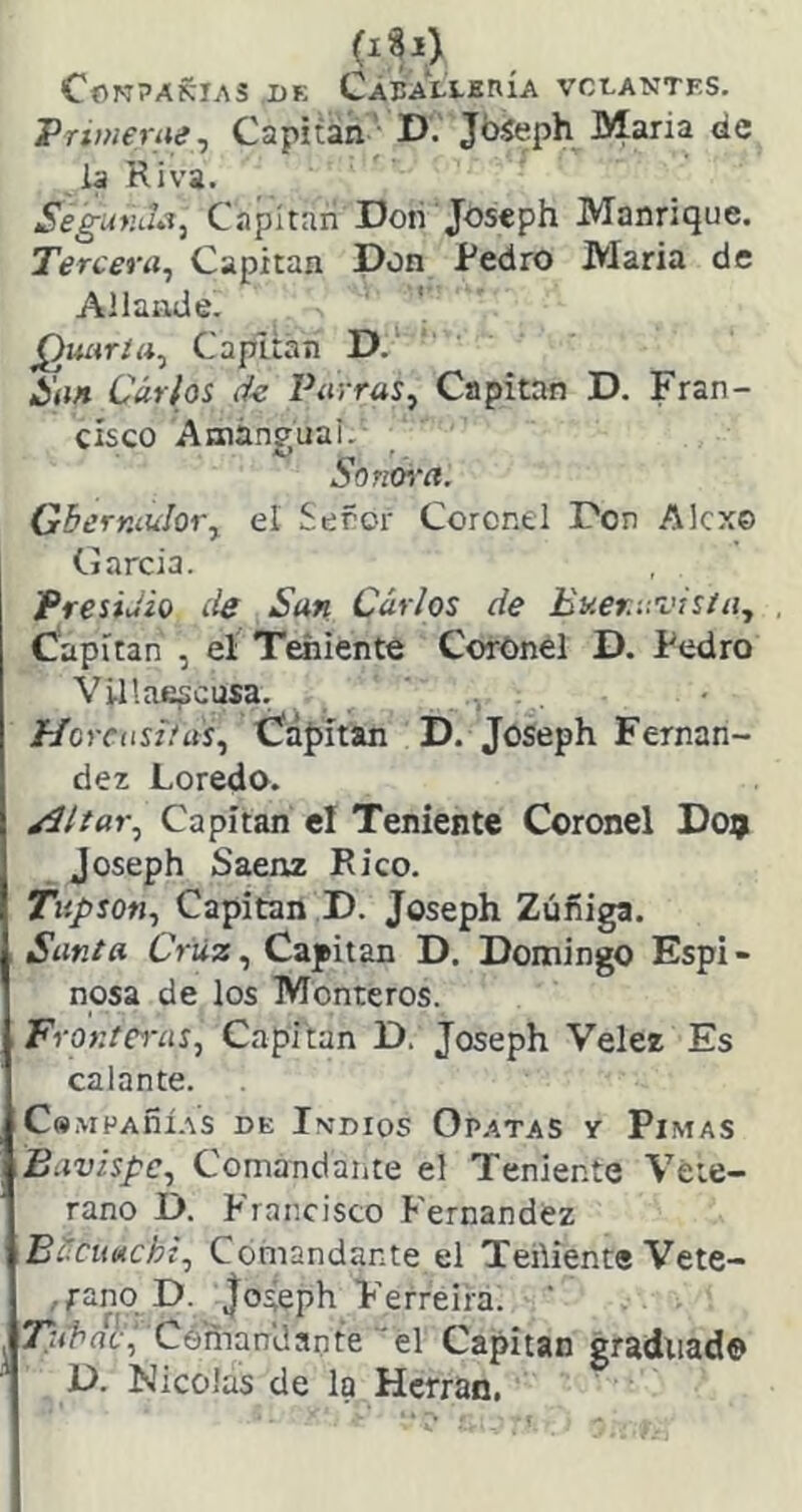 CONPAKIAS DE CÁBALÍ-ERÍA VCDANTES. Priwerue j Capitán ■ D. JbSeph María de la Riva. Segur.J¿¡, Capitán Dolí Joseph Manrique. Tercera., Capitán Don Redro Maria de Allande. ' Quarta., Capitán D, San Cárhs Parras^ Capitán D. Fran- cisco AmánguaL Son&ra. Gherníulor^ el Señor Coronel Don Alcx© (.jarcia. PresiJio íie San Carlos de EKer.'.-.visia., Capitán , el Teniente Corónel D. Redro Villae^cusa. //oríiíñ'ny, Üápitan D. Joseph Fernan- dez Loredo. ^Itar., Capitán el Teniente Coronel D09 Joseph Saenz Rico. Tiipson., Capitán D. Joseph Zúfiiga. Santa Cruz., Capitán D. Domingo Espi- nosa de los Monteros. Frontci'as, Capitán D. Joseph Velez Es calante. CsMPAñí.-VS DE IvDIOS OPATAS Y PiMAS Bavispc., Comandante el Teniente Vete- rano D. Francisco Fernandez Bécuttcht., Comandante el TeñienteVete- , rano D. Joseph Ferreira. Céman'dante'el Capitán graduad© D. Nicolás de la Hcrran.