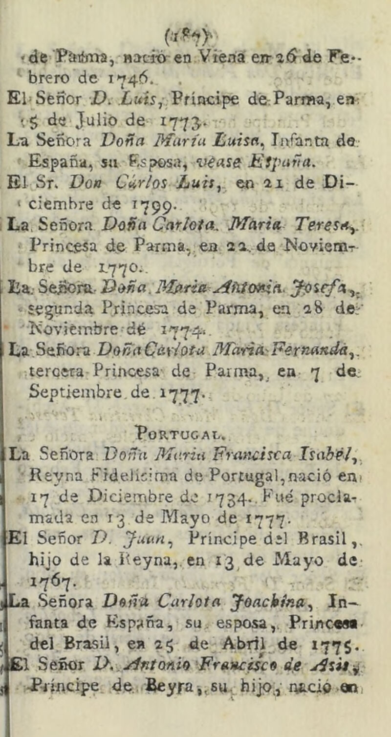 «de Plfifma, «adó en Viena eiraiSde Fe*- brero de 1746. El Señor D. Luis, Príncipe dé^Parma, e»: de Julio de 1773. Ln Señora Doña Marta JEuisn, Infanta de, España, su Esposa, véase Msparla. El Sr- Don Carlos Luis, en ax de Di- ' cicmbre de 1799. ; La, Señora Doüti Car/ota. Mtsria, Teresa.,. Princesa de Parma, ea na. de MoviemT bre de 1.770.. IJa. Señoru Deña. Mftria Mñíottin.. segunda Princesa de Parma, en a8 de:- KovicsTibre dé i77'4‘. La Señora DoñaC&yiotu MariA'Fernatidá,. tercera Princesa de Paima,^ en 7 de Septiembre. de 1777- Portugal. La Señora Doña Marta Francisca Isabel, Re^r^na Fidelicirnn de Portugal,nació em 17 de Diderribre do 1734.. Pué procla- mada c.n 13 de Mayo de 1777. El Señor D. Juan, Príncipe dil Brasil,, hijo de la Reyna,. en 13,de Mayo de 1767. La Señora Dsña Carlota feackína. In- fanta de España, su. esposa,. Princ««« del Brasil, en ag de Abril de 177$. f Cl Señor J}. .JÍntoAÍf> Francisco de 5 P-iíncipe de Beyra,,su, hijo., nació «1