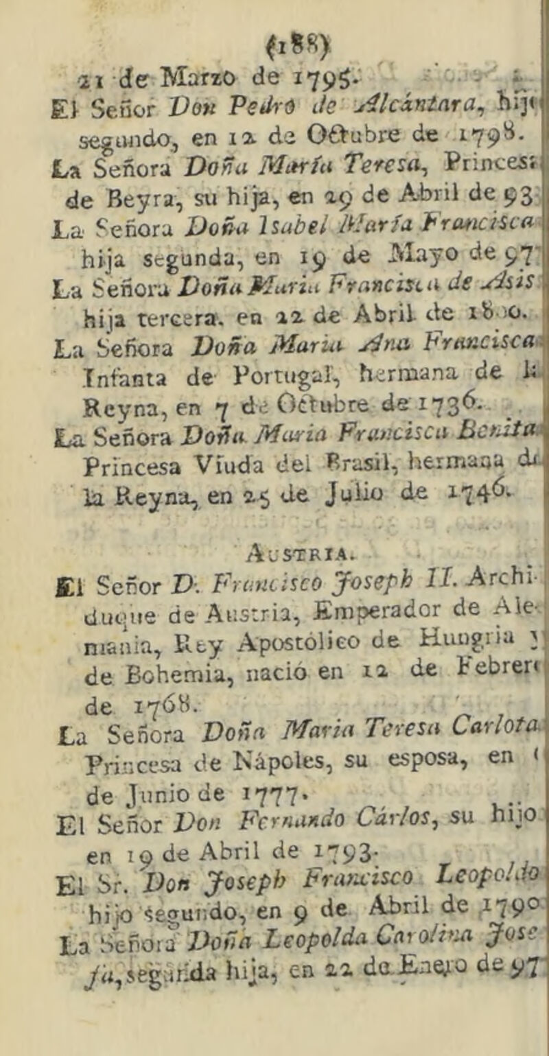 imy 21 de Ma«o de 1795. ■ t E> Señor Vok Petiró Je AlcÁntara^ hl]< segiwido, en la. de Ot>ubre de 179S. La Señora Dowu María Teresa^ Printesí de Beyra, su hija, en 29 de Abril de 93 La Señora Doña Isabel María Jhr me ¿sea hija segunda, en 19 de JVlayo de 97' La Señora Doña Muría Francisea de Asís hija tercera, en 22 de Abril de ib.iO. 1 La Señora Doña María Ana Francisca^ Infanta de Portugal, hermana de ht Rcyna, en 7 de Octubre de 1736. La Señora Doña María Francisca Denzía - Princesa Viuda del Brasil, hermana dr- ía Reyna, en 25 de Julio de 174^* Acstria. _ ! El Señor D. Frantisco Joseph II. Archi , dui’ue de Austria, Emperador de Ale-' niaiiia. Rey Apostólico de Huugria jj de Bohemia, nació en 12 de tebrer»! de 17ÓH. La Señora Doña Marta Teresa Carlota Princesa de Ñápeles, su esposa, en < de Junio de 1777. El Señor Don Fernando Carlos., su hijo en 19 de Abril de 1793. El br. Don Josepi} Fraraisco Leopo.Jo hijo -legundo, en 9 de Abril de 2790 La Seroia Zloñn Leopolda CarolFai José ya,seguróla hija, en 22 daEn^jo de 97