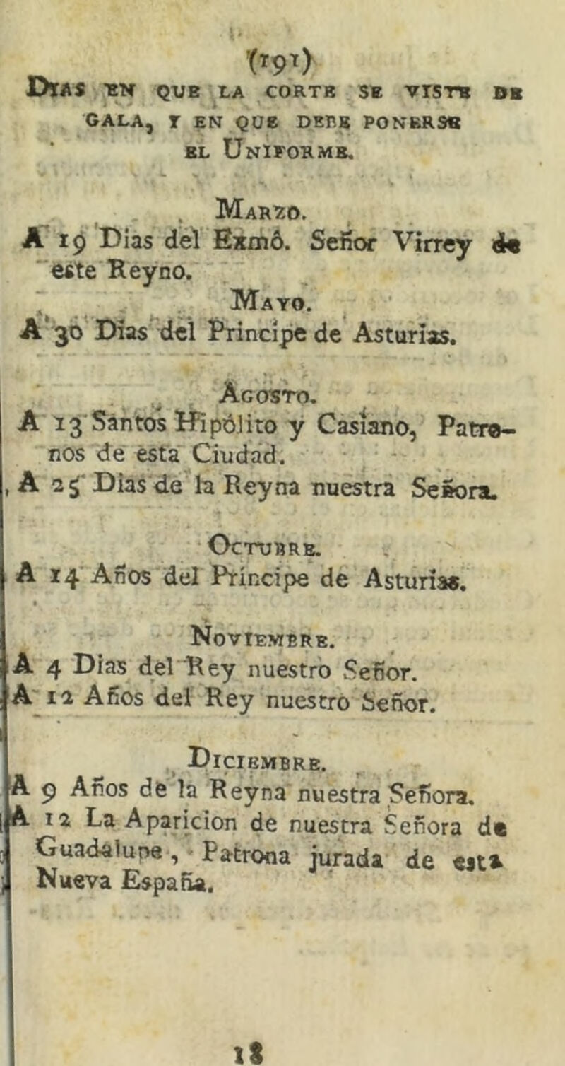 Días que x.a corte se viste be CALA, r EN QOe DHRg PONERSE EL Uniforme. . Marío. A 10 Dias del Bxmd. Sefíor Virrey este Rey no. . Mayo. A‘ 3Ó* Dias^dei í’rincipe de Asturias. Agosto. A 13'Santos HipóJito y Casiano, Patr®- nos de ésta Ciudad. , A 2¿' Dias de h Rey na nuestra SeSora, OCTURRB. A 14 Años del Príncipe de Asturias. Noviembre. A 4 Días del Rey nuestro Sefíor. A^ia Años del Rey nuestro Señor. Diciembre. A p Años de la Reyna nuestra Señora. A 12 La Aparición de nuestra Señora de Guadalune ,Patrooa jurada de «jts Nueva España.