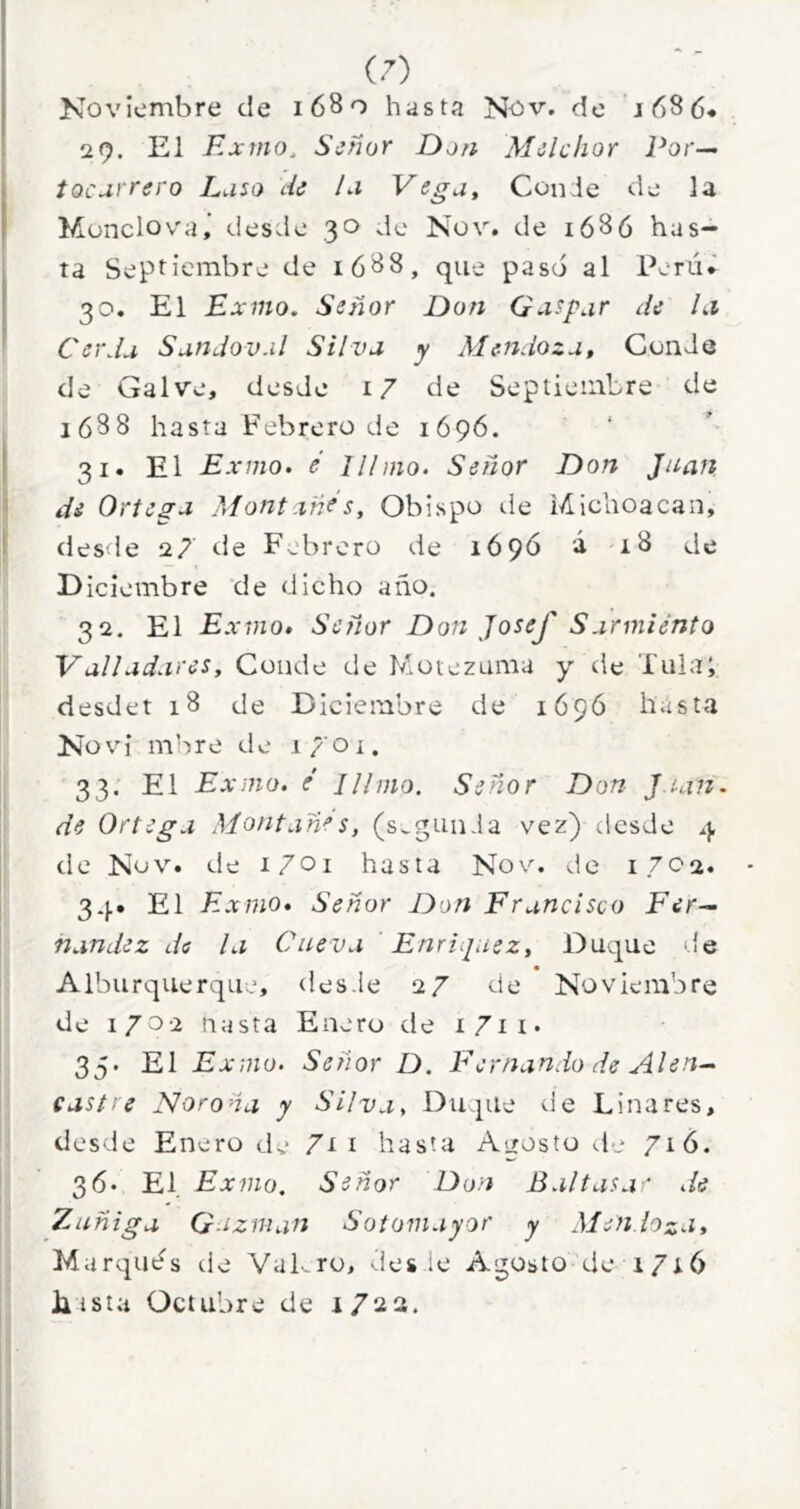 Noviembre de 1680 hasta Nov. do j68 6« 29. El Exmo, Señor Don Melchor Por— íocarrero Luso Ae Li Vega, Conde de la Munclov'a,’ desde 30 de Nov. de i686 has- ta Septiembre de ió88, que pasó al Perú» 30. El Exmo. Seoíor Don Qxspur de Li Cerda Sandov.il Silva y Mendoza, Conde de Gal ve, desde i7 de Septiembre de 1688 hasta Febrero de 1696. 31. El Exmo» e Illmo. Señor Don Juan de Ortega Montxñrs, Obispo ile lAichoacan, desde 27 <-le Febrero de 169Ó á 18 de Diciembre de dicho año. 32. El Exvio, Señor Don JoseJ' Sarmiento Valladares, Conde de Motezuma y de Tula; desdet 18 de Diciembre de 169Ó hasta Novi mhre de 1701. 33. El Exmo. é Illmo. Señor Don J.ian. de Ortega Montañés, (segunda vez)desde 4 tle Nov. de i/oi hasta Nov. de 1702. 34. El Exmo, Señor Don Francisco Fer- nandez di la Cueva Enriquez, Duque '{e Alburquerque, des.le 27 de Noviembre de 1702 uasta Enero de i7ii. 35. El Exvio. Señor D. F'e mando de Al en- castre Ñor o ña y Silva, Duque de Linares, desde Enero de 7t i hasta Agosto d.* 716. 36. El Exmo, Señor Don Baltasa' de Zuñiga G-íznian Sotomayor y Mendoza, Marqués de Vakro, >iies le Agosto de 1716 Lista Octubre de i/aa.