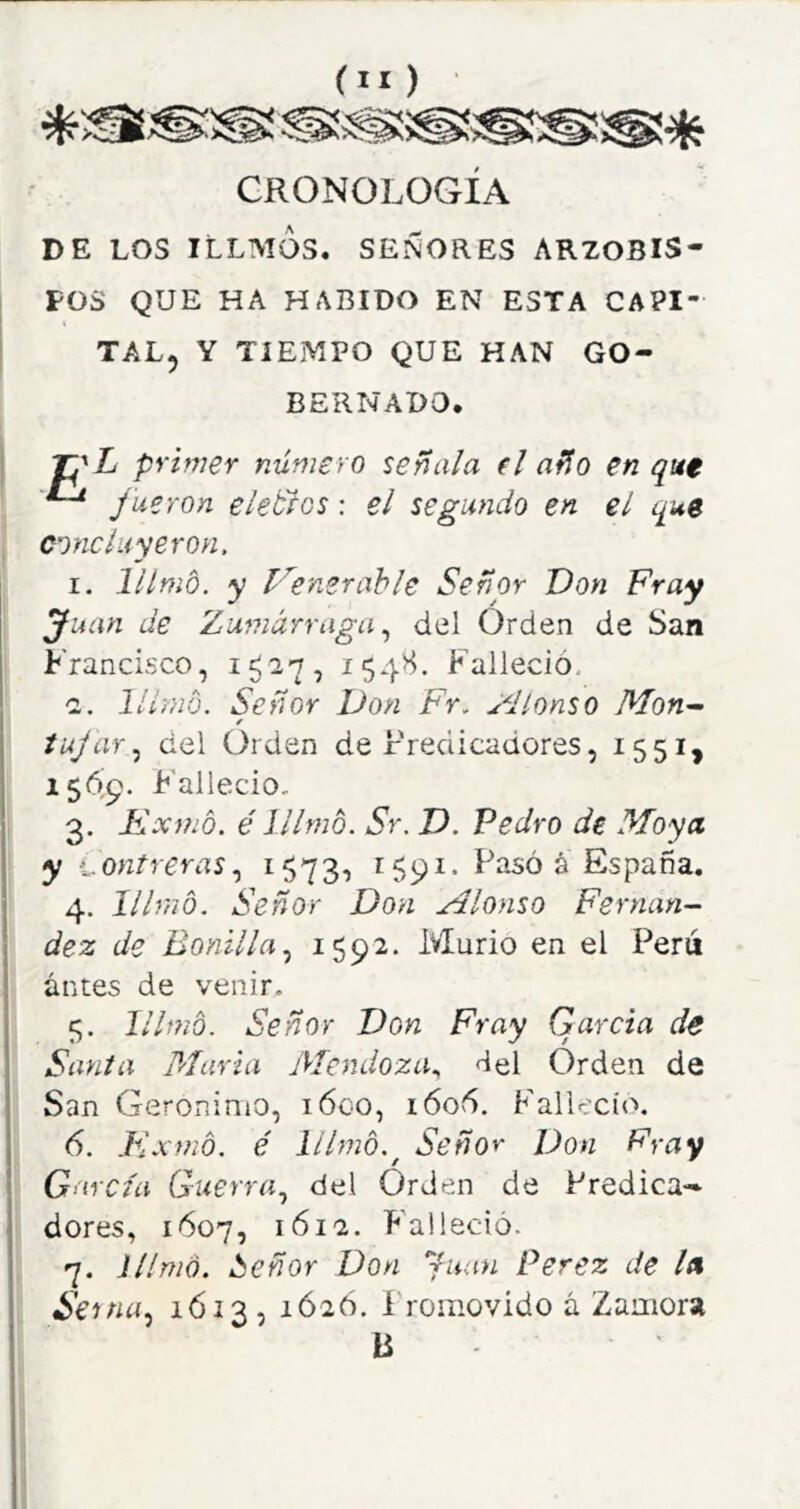 CRONOLOGIA DE LOS ILLMÓs. señores ARZOBIS- POS QUE HA HABIDO EN ESTA CAPI- TAL, Y TIEMPO QUE HAN GO- BERNADO. primer número señala (I año en qut ^ Jueron eleblos: el segundo en el que concluyeron, I. llímo. y Venerable Señor Don Fray Juan de Zumárraga del Orden de San Francisco, 154^. Falleció. ■2. lUi-nd. Señor Don Fr, ^dlonso Mon^ iujar,^ del Orden de Predicadores, 1551, 1569. F'allecio, 3. Fxmó. é lllmó. Sr. D. Pedro de Moya y -.^.ontreras^ i573i ^59^* Faso á España. 4. lllrno. Señor Don Alonso Fernán- dez de Bonilla^ 1592- Murió en el Perú antes de venir. 5. lilmb. Señor Don Fray Garda de Santa María Mendoza^ del Orden de San Gerónimo, i6go, i606. Falleció. 6. Flxmó. é lilmb.^ Señor Don Fray García Guerra., del Orden de Predica- dores, 1Ó07, 1612. P'alleció. 7. llímo. ¿¡eñor Don Juan Perez de la Se tna^ 1612-) 1Ó26. Promovido á Zamora B