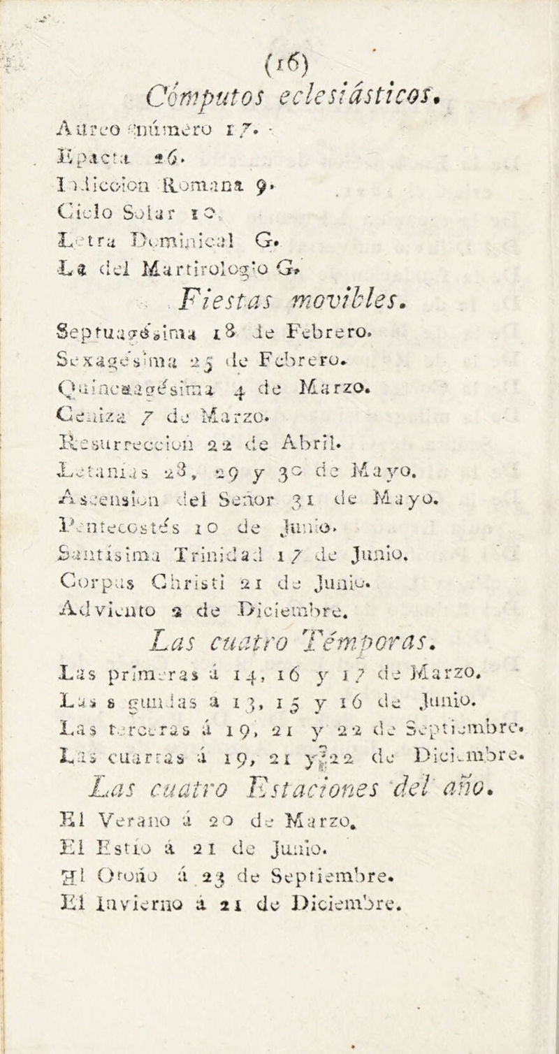 Cómputos eclesiásticos, Aurt'O‘'luiméro i■ ICpAC'a lí.llcoion Romana. 9» C'íjIo Solar lO L'Hra I)i.minical G. L« cici Martirulcg'ü G» Fiestas movibles. SeptuagósiniH iS ie Fvíbrero. Sexai«esiaí:i 25 de Febrero» Qaincaagtfsirna 4 de Marzo. Ceniza 7 de Marzo. lie sur re ce ion 22 de Abril. Feíaiuas ed, 29 y 30 de Mayo. Aseeasi'^n del Seaur 31 de Hayo. P.níecostes lO de ju’.i'o. Santísima Trinidad 17 de Junio. Corpas Ghristi 21 de Junio. Adviento 2 de Diciembre. Las cuatro Téni.poras. Las primeras á 14, 16 y 17 de Marzo. Las 8 gualas a 13, 15 y ló de Junio. Las t/rceras á 19, 21 y 22 de Septiembre Las cuartas á 19, 21 de Dici-iiibre Las cuatro Estaciones 'del ano. El Verano ú 20 de Marro, F1 Estío a 21 de junio. ífl (druiío ú 23 de Septiembre. Li invierno á. ai de Diciembre.