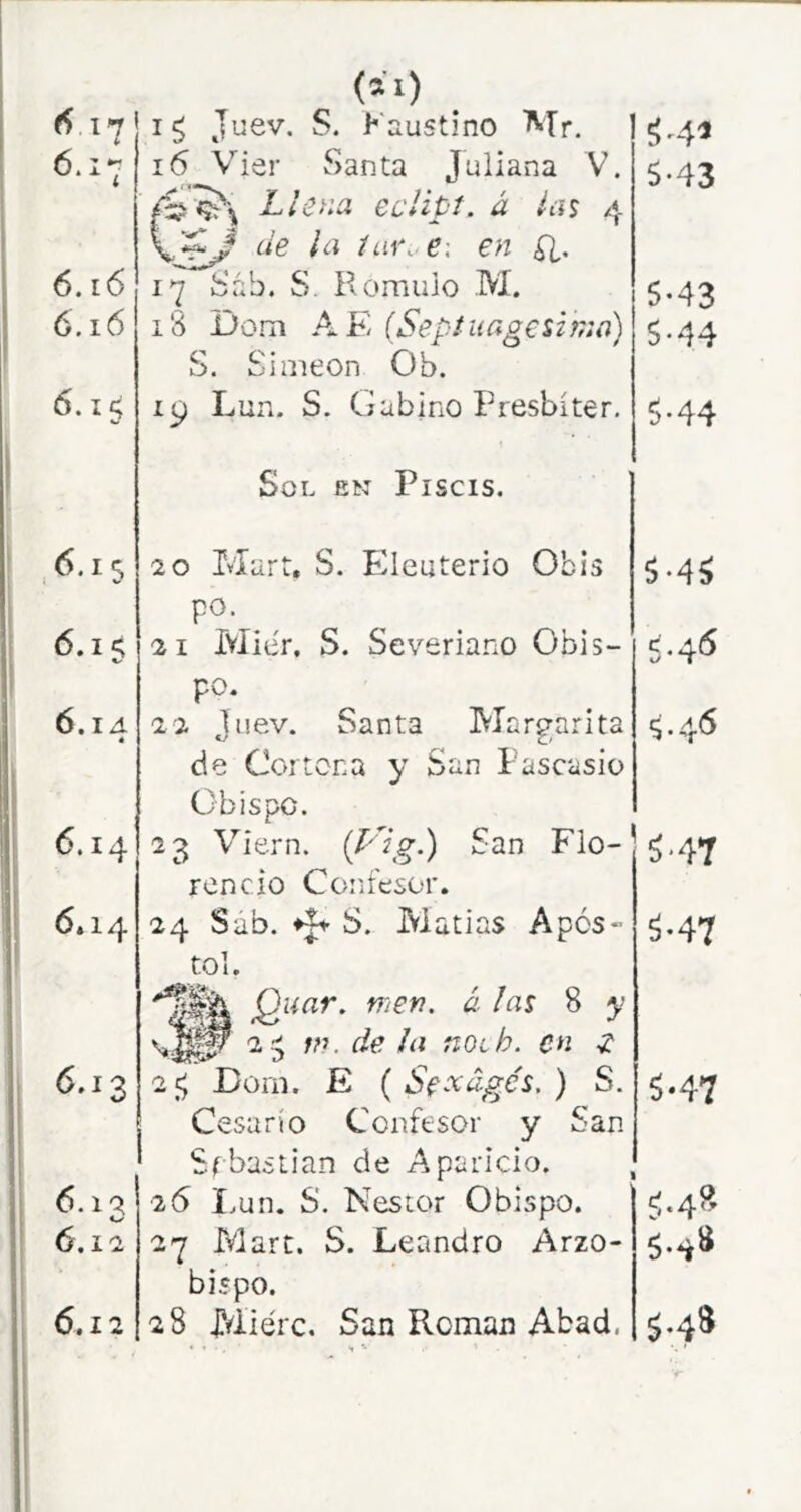 6. i6 6.15 ,6.15 6.15 6.1 A é 6.14 6.14 6.13 6.12 6.12 (21) ig Juev. S. Faustino Mr. 16 V’^ier Santa Juliana V. Llena eclipt. á la$ 4 de ¡a iur. e: en ¿i. i3 Dom (Sepfuagesifna) S. Simeón Oh. 19 Lun. S. Gabino Presbíter. Sol en Piscis. 20 Mart, S. Plleuterio Obis po. 21 Miér. S. Severiano Obis- po. 22 Juev. Santa Margarita de Cortona y San Pascasio Obispo. 23 Viern. San Flo- rencio Confesor. 24 Sab. 41- S. Matías Após- tol. Quar. nien. á las 8 y 2 ^ m. de la noib. en ^ 2 ^ Dora. E ( Se^dgés, ) S. Cesarío Confesor y San Sebastian de Aparicio. 26 I.un. S. Néstor Obispo. 27 Mart. S. Leandro Arzo- bispo. 28 Miérc. San Román Abad. ^4^ 5-43 5-43 5-44 5-44 5 *4^ 5'47 ^•47 5*47 cj.48 5.4» ^•48