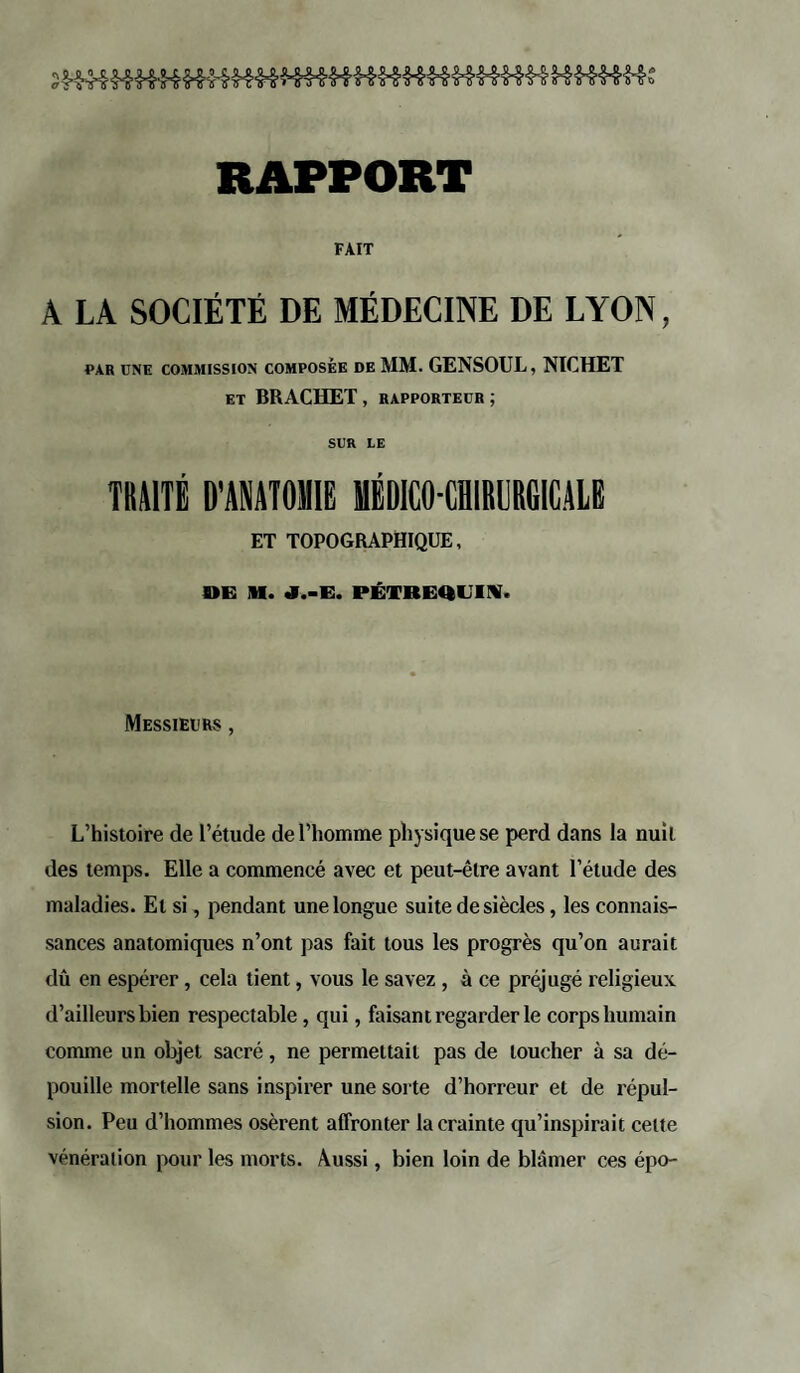 RAPPORT FAIT A LA SOCIÉTÉ DE MÉDECINE DE LYON, PAR UNE COMMISSION COMPOSÉE DE MM. GENSOUL, NICHET ET BRACHET , RAPPORTEUR ; SUR IE TRAITE D'ANATOMIE MÉDICO-CHIRURGICALE ET TOPOGRAPHIQUE, DE M. J.-E. PÊTREULTY, Messieurs , L’histoire de l’étude de l’homme physique se perd dans la nuit des temps. Elle a commencé avec et peut-être avant l’étude des maladies. El si, pendant une longue suite de siècles, les connais¬ sances anatomiques n’ont pas fait tous les progrès qu’on aurait dû en espérer, cela tient, vous le savez , à ce préjugé religieux d’ailleurs bien respectable, qui, faisant regarder le corps humain comme un objet sacré, ne permettait pas de loucher à sa dé¬ pouille mortelle sans inspirer une sorte d’horreur et de répul¬ sion. Peu d’hommes osèrent affronter la crainte qu’inspirait celte vénération pour les morts. Aussi, bien loin de blâmer ces épo-