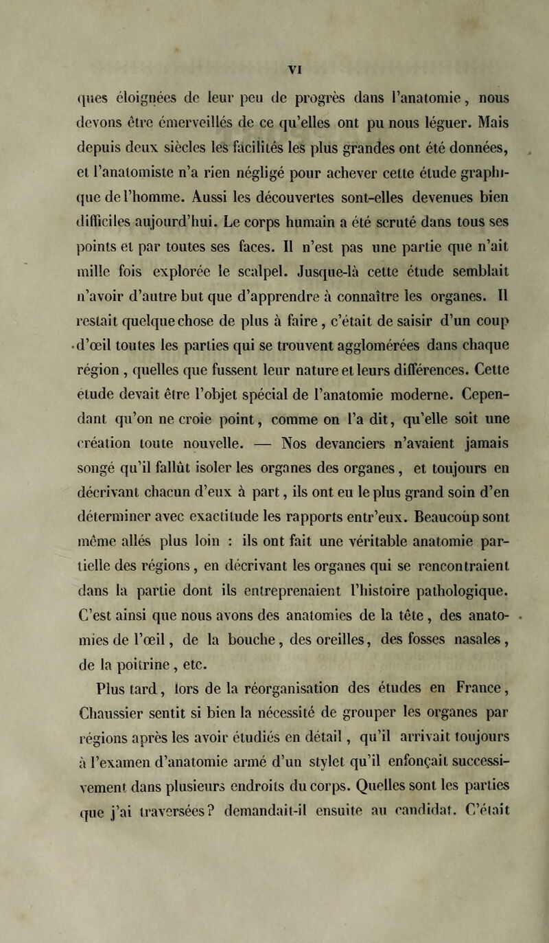 ques éloignées de leur peu de progrès dans l’anatomie, nous devons être émerveillés de ce qu’elles ont pu nous léguer. Mais depuis deux siècles les facilités les plus grandes ont été données, et l’anatomiste n’a rien négligé pour achever cette élude graphi¬ que de l’homme. Aussi les découvertes sont-elles devenues bien difficiles aujourd’hui. Le corps humain a été scruté dans tous ses points et par toutes ses faces. Il n’est pas une partie que n’ait mille fois explorée le scalpel. Jusque-là celte étude semblait n’avoir d’autre but que d’apprendre à connaître les organes. Il restait quelque chose de plus à faire , c’était de saisir d’un coup • d’œil toutes les parties qui se trouvent agglomérées dans chaque région , quelles que fussent leur nature et leurs différences. Cette etude devait être l’objet spécial de l’anatomie moderne. Cepen¬ dant qu’on ne croie point, comme on l’a dit, qu’elle soit une création toute nouvelle. — Nos devanciers n’avaient jamais songé qu’il fallût isoler les organes des organes, et toujours en décrivant chacun d’eux à part, ils ont eu le plus grand soin d’en déterminer avec exactitude les rapports entr’eux. Beaucoûpsont même allés plus loin : ils ont fait une véritable anatomie par¬ tielle des régions, en décrivant les organes qui se rencontraient dans la partie dont ils entreprenaient l’histoire pathologique. C’est ainsi que nous avons des anatomies de la tête , des anato- • mies de l’œil, de la bouche, des oreilles, des fosses nasales, de la poitrine , etc. Plus tard , lors de la réorganisation des études en France , Chaussier sentit si bien la nécessité de grouper les organes par régions apres les avoir étudiés en détail, qu’il arrivait toujours à l’examen d’anatomie armé d’un stylet qu’il enfonçait successi¬ vement dans plusieurs endroits du corps. Quelles sont les parties que j’ai traversées? demandait-il ensuite au candidat. C’était