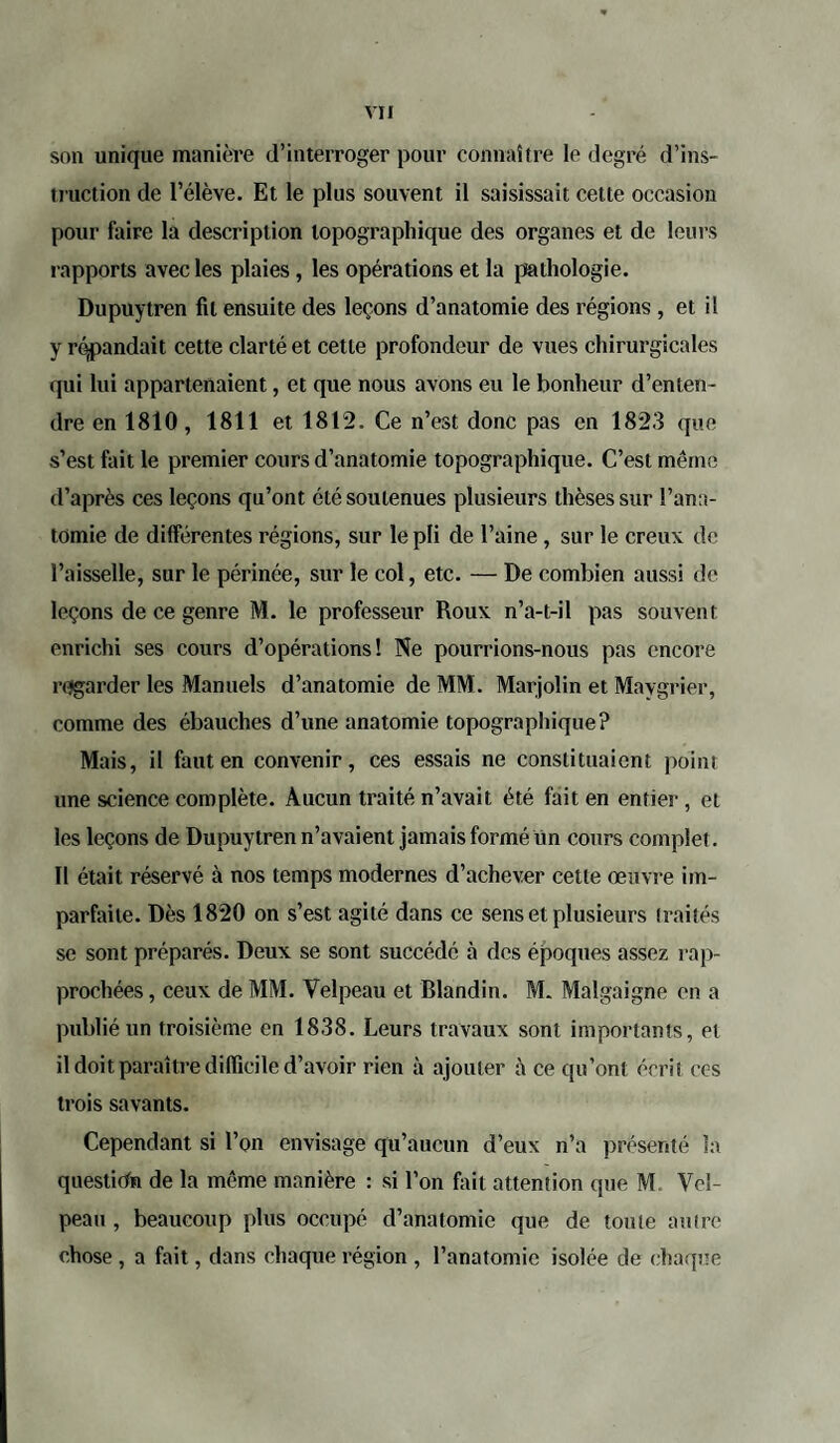 son unique manière d’interroger pour connaître le degré d’ins¬ truction de l’élève. Et le plus souvent il saisissait cette occasion pour faire la description topographique des organes et de leurs rapports avec les plaies, les opérations et la pathologie. Dupuytren fil ensuite des leçons d’anatomie des régions , et il y répandait cette clarté et cette profondeur de vues chirurgicales qui lui appartenaient, et que nous avons eu le bonheur d’enten¬ dre en 1810, 1811 et 1812. Ce n’est donc pas en 1823 que s’est fait le premier cours d’anatomie topographique. C’est même d’après ces leçons qu’ont été soutenues plusieurs thèses sur l’ana¬ tomie de dilférentes régions, sur le pli de l’aine , sur le creux de l’aisselle, sur le périnée, sur le col, etc. — De combien aussi de leçons de ce genre M. le professeur Roux n’a-t-il pas souvent enrichi ses cours d’opérations! Ne pourrions-nous pas encore regarder les Manuels d’anatomie de MM. Marjolin et Maygrier, comme des ébauches d’une anatomie topographique? Mais, il faut en convenir, ces essais ne constituaient point une science complète. Aucun traité n’avait été fait en entier , et les leçons de Dupuytren n’avaient jamais formé un cours complet. Il était réservé à nos temps modernes d’achever cette œuvre im¬ parfaite. Dès 1820 on s’est agité dans ce sens et plusieurs traités se sont préparés. Deux se sont succédé à des époques assez rap¬ prochées , ceux de MM. Velpeau et Blandin. M. Malgaigne en a publié un troisième en 1838. Leurs travaux sont importants, et il doit paraître difficile d’avoir rien à ajouter à ce qu’ont écrit ccs trois savants. Cependant si l’on envisage qu’aucun d’eux n’a présenté la question de la même manière : si l’on fait attention que M. Vel¬ peau , beaucoup plus occupé d’anatomie que de toute autre chose , a fait, dans chaque région , l’anatomie isolée de chaque