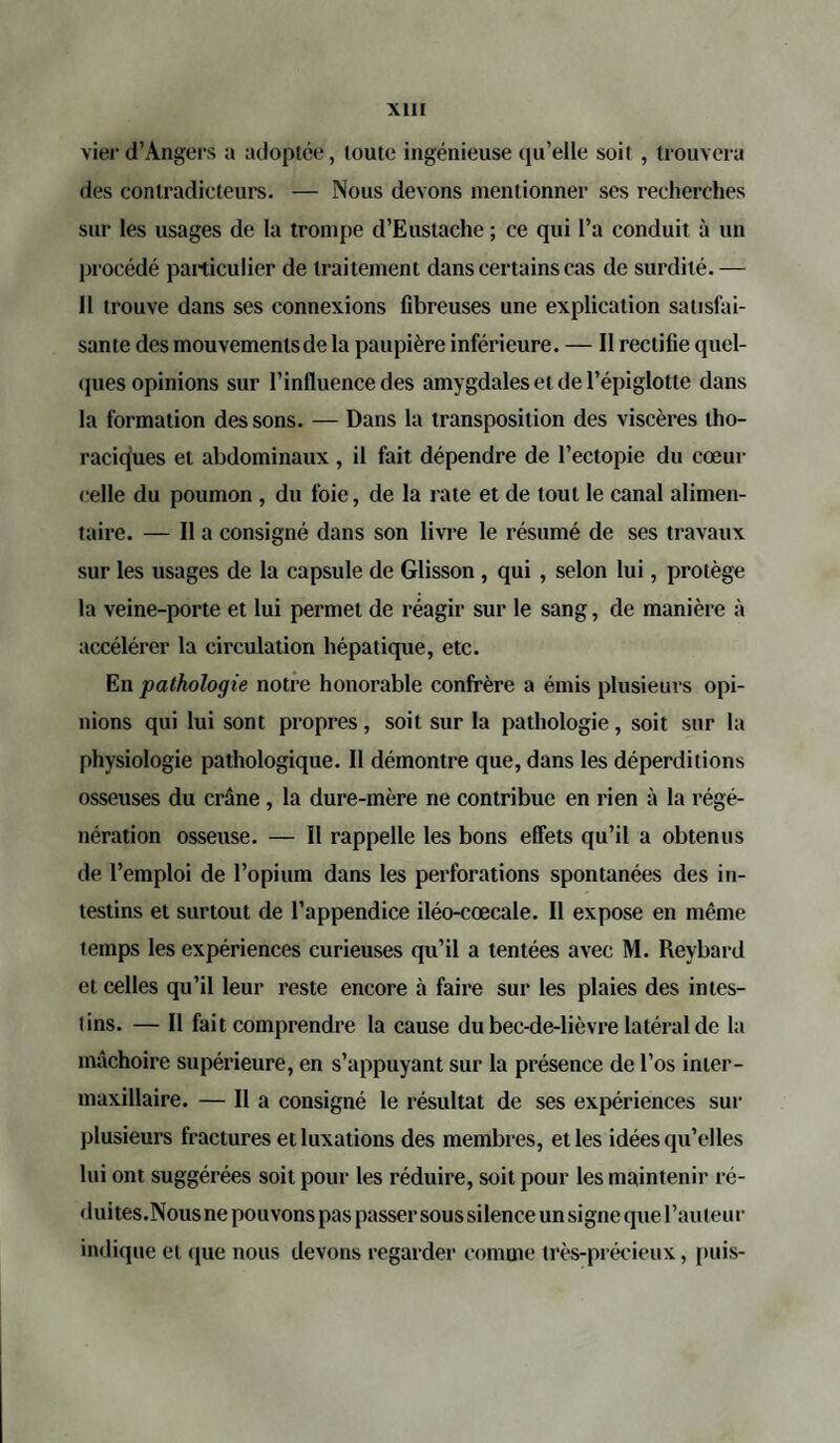 vier d’Angers a adoptée, toute ingénieuse qu’elle soit , trouvera des contradicteurs. — Nous devons mentionner ses recherches sur les usages de la trompe d’Eustache ; ce qui l’a conduit à un procédé particulier de traitement dans certains cas de surdité.— Il trouve dans ses connexions fibreuses une explication satisfai¬ sante des mouvemenlsde la paupière inférieure. — Il rectifie quel¬ ques opinions sur l’influence des amygdales et de l’épiglotte dans la formation des sons. — Dans la transposition des viscères tho¬ raciques et abdominaux , il fait dépendre de l’ectopie du cœur celle du poumon , du foie, de la rate et de tout le canal alimen¬ taire. — Il a consigné dans son livre le résumé de ses travaux sur les usages de la capsule de Glisson , qui , selon lui, protège la veine-porte et lui permet de réagir sur le sang, de manière à accélérer la circulation hépatique, etc. En pathologie notre honorable confrère a émis plusieurs opi¬ nions qui lui sont propres, soit sur la pathologie, soit sur la physiologie pathologique. II démontre que, dans les déperditions osseuses du crâne , la dure-mère ne contribue en rien à la régé¬ nération osseuse. — Il rappelle les bons effets qu’il a obtenus de l’emploi de l’opium dans les perforations spontanées des in¬ testins et surtout de l’appendice iléo-cœcale. Il expose en même temps les expériences curieuses qu’il a tentées avec M. Reybard et celles qu’il leur reste encore à faire sur les plaies des intes- lins. — Il fait comprendre la cause du bec-de-lièvre latéral de la mâchoire supérieure, en s’appuyant sur la présence de l’os inter- maxillaire. — Il a consigné le résultat de ses expériences sur plusieurs fractures et luxations des membres, et les idées qu’elles lui ont suggérées soit pour les réduire, soit pour les maintenir ré- duites.Nous ne pouvons pas passer sous silence un signe que l’auteur indique et que nous devons regarder comme très-précieux, puis-