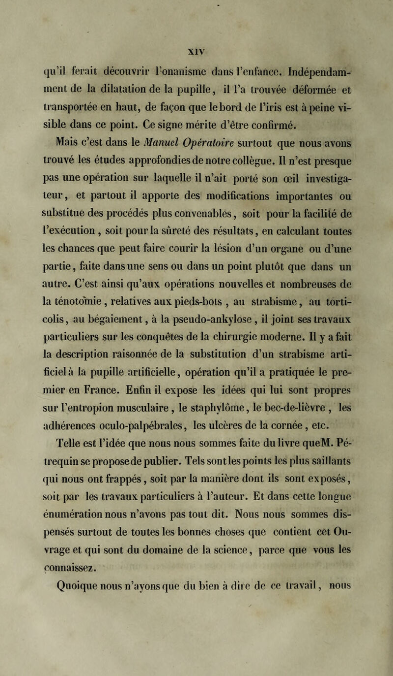 qu’il ferait découvrir l’onanisme dans l’enfance. Indépendam¬ ment de la dilatation de la pupille, il l’a trouvée déformée et transportée en haut, de façon que le bord de l’iris est à peine vi¬ sible dans ce point. Ce signe mérite d’être confirmé. Mais c’est dans le Manuel Opératoire surtout que nous avons trouvé les études approfondies de notre collègue. Il n’est presque pas une opération sur laquelle il n’ait porté son œil investiga¬ teur, et partout il apporte des modifications importantes ou substitue des procédés plus convenables, soit pour la facilité de l’exécution , soit pour la sûreté des résultats, en calculant toutes les chances que peut faire courir la lésion d’un organe ou d’une partie, faite dans une sens ou dans un point plutôt que dans un autre. C’est ainsi qu’aux opérations nouvelles et nombreuses clc la ténotomie , relatives aux pieds-bols , au strabisme, au torti¬ colis, au bégaiement, à la pseudo-ankylose, il joint ses travaux particuliers sur les conquêtes de la chirurgie moderne. Il y a fait la description raisonnée de la substitution d’un strabisme arti¬ ficiel à la pupille artificielle, opération qu’il a pratiquée le pre¬ mier en France. Enfin il expose les idées qui lui sont propres sur l’entropion musculaire, le staphylôme, le bec-de-lièvre , les adhérences oculo-palpébrales, les ulcères de la cornée, etc. Telle est l’idée que nous nous sommes faite du livre queM. Pé- trequin se proposede publier. Tels sontles points les plus saillants <pii nous ont frappés, soit par la manière dont ils sont exposés, soit par les travaux particuliers à l’auteur. Et dans cette longue énumération nous n’avons pas tout dit. Nous nous sommes dis¬ pensés surtout de toutes les bonnes choses que contient cet Ou¬ vrage et qui sont du domaine de la science, parce que vous les connaissez. Quoique nous n’ayons que du bien à dire de ce travail, nous