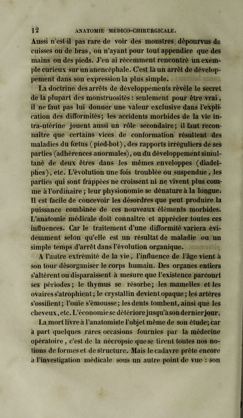 Aussi n’est-il pas rare de voir des monstres dépourvus de cuisses ou de bras, ou n’ayant pour tout appendice que des mains ou des pieds. J’en ai récemment rencontré un exem¬ ple curieux sur un anencéphale. C’est là un arrêt de dévelop¬ pement dans son expression la plus simple. La doctrine des arrêts de développements révèle le secret de la plupart des monstruosités : seulement pour être vrai, il ne faut pas lui donner une valeur exclusive dans l’expli¬ cation des difformités; les accidents morbides de la vie in¬ tra-utérine jouent aussi un rôle secondaire; il faut recon¬ naître que certains vices de conformation résultent des maladies du fœtus ( pied-bot), des rapports irréguliers de ses parties (adhérences anormales), ou du développement simul¬ tané de deux êtres dans les mêmes enveloppes (diadel- phes), etc. L’évolution une fois troublée ou suspendue, les parties qui sont frappées ne croissent ni ne vivent plus com¬ me à l’ordinaire ; leur physionomie se dénature à la longue. Il est facile de concevoir les désordres que peut produire la puissance combinée de ces nouveaux éléments morbides. L’anatomie médicale doit connaître et apprécier toutes ces influences. Car le traitement d’une difformité variera évi¬ demment selon qu’elle est un résultat de maladie ou un simple temps d’arrêt dans l’évolution organique. A l’autre extrémité de la vie, l’influence de l’àge vient à son tour désorganiser le corps liumaiu. Des organes entiers s’altèrent ou disparaissent à mesure que l’existence parcourt ses périodes; le thymus se résorbe; les mamelles et les ovaires s’atrophient ; le crystallin devient opaque ; les artères s’ossifient; l’ouïe s’émousse; les dents tombent, ainsi que les cheveux, etc. L’économiese détériore jusqu’àson dernier jour. La mort livre à l’anatomiste l’objet même de son étude; car à part quelques rares occasions fournies par la médecine opératoire, c’est de la nécropsie que se tirent toutes nos no¬ tions de formes et déstructuré. Mais le cadavre prête encore à l’investigation médicale sous un autre point de vue : son