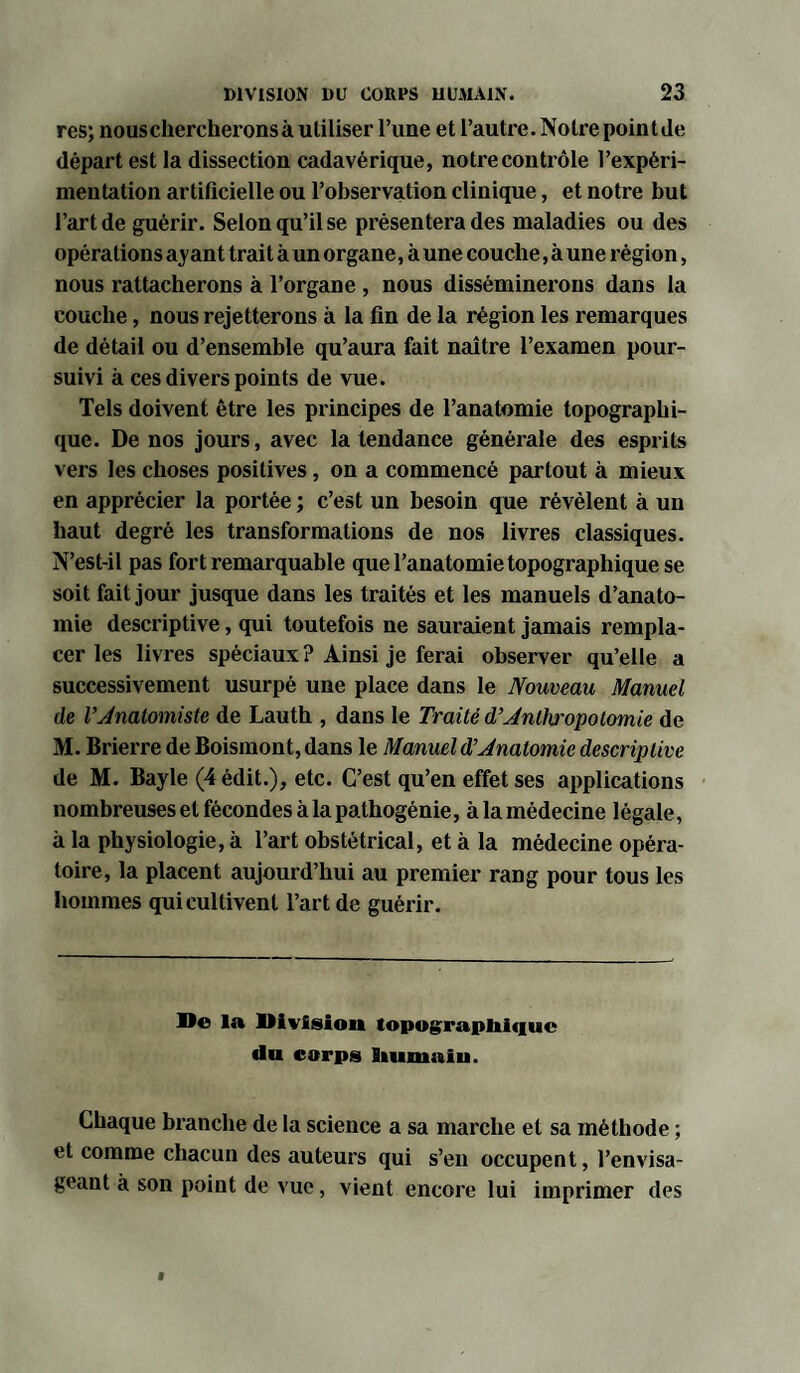 res; nouschercheronsà utiliser l’ime et l’autre.Notre point Je départ est la dissection cadavérique, notre contrôle l’expéri¬ mentation artificielle ou l’observation clinique, et notre but l’art de guérir. Selon qu’il se présentera des maladies ou des opérations ayant trait à un organe, à une couche, à une région, nous rattacherons à l’organe , nous disséminerons dans la couche, nous rejetterons à la fin de la région les remarques de détail ou d’ensemble qu’aura fait naître l’examen pour¬ suivi à ces divers points de vue. Tels doivent être les principes de l’anatomie topographi¬ que. De nos jours, avec la tendance générale des esprits vers les choses positives, on a commencé partout à mieux en apprécier la portée ; c’est un besoin que révèlent à un haut degré les transformations de nos livres classiques. N’est-il pas fort remarquable que l’anatomie topographique se soit fait jour jusque dans les traités et les manuels d’anato¬ mie descriptive, qui toutefois ne sauraient jamais rempla¬ cer les livres spéciaux ? Ainsi je ferai observer qu’elle a successivement usurpé une place dans le Nouveau Manuel de l’Anatomiste de Lauth , dans le Traité d’Anth'opolomie de M. Brierre de Boismont, dans le Manuel d’Anatomie descriptive de M. Bayle (4 édit.), etc. C’est qu’en effet ses applications nombreuses et fécondes à la pathogénie, à la médecine légale, à la physiologie, à l’art obstétrical, et à la médecine opéra¬ toire, la placent aujourd’hui au premier rang pour tous les hommes qui cultivent l’art de guérir. De la Division topographique du corps humaiu. Chaque branche de la science a sa marche et sa méthode ; et comme chacun des auteurs qui s’en occupent, l’envisa¬ geant à son point de vue, vient encore lui imprimer des