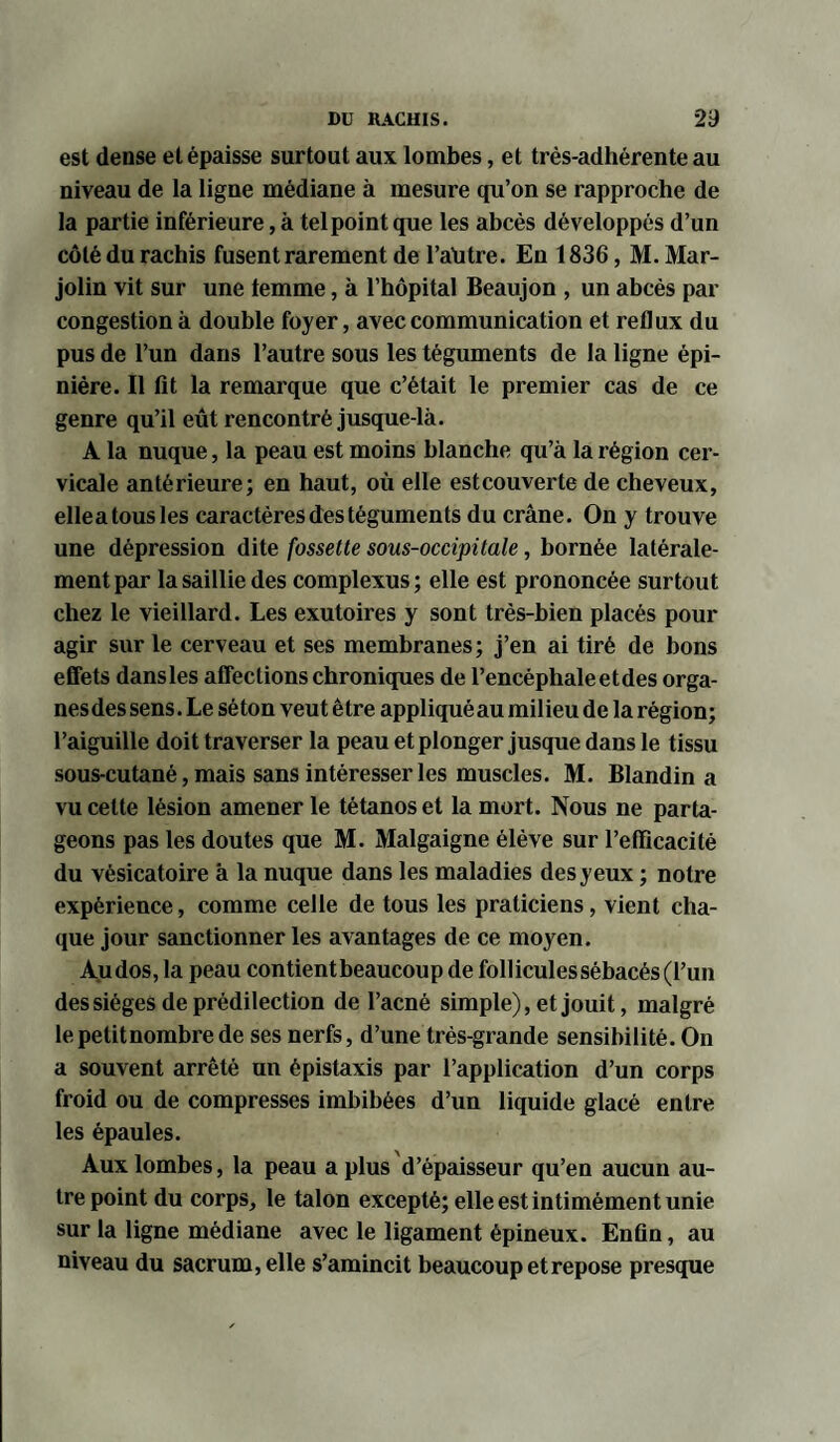 est dense et épaisse surtout aux lombes, et très-adhérente au niveau de la ligne médiane à mesure qu’on se rapproche de la partie inférieure, à tel point que les abcès développés d’un côté du rachis fusent rarement de l’autre. En 1836, M. Mar- jolin vit sur une femme, à l’hôpital Beaujon , un abcès par congestion à double foyer, avec communication et reflux du pus de l’un dans l’autre sous les téguments de la ligne épi¬ nière. Il lit la remarque que c’était le premier cas de ce genre qu’il eût rencontré jusque-là. A la nuque, la peau est moins blanche qu’à la région cer¬ vicale antérieure; en haut, où elle estcouverte de cheveux, ellea tous les caractères des téguments du crâne. On y trouve une dépression dite fossette sous-occipitale, bornée latérale¬ ment par la saillie des complexus ; elle est prononcée surtout chez le vieillard. Les exutoires y sont très-bien placés pour agir sur le cerveau et ses membranes; j’en ai tiré de bons effets dansles affections chroniques de l’encéphale et des orga¬ nes des sens. Le séton veut être appliquéau milieu de la région; l’aiguille doit traverser la peau et plonger jusque dans le tissu sous-cutané, mais sans intéresser les muscles. M. Blandin a vu cette lésion amener le tétanos et la mort. Nous ne parta¬ geons pas les doutes que M. Malgaigne élève sur l’efficacité du vésicatoire à la nuque dans les maladies des yeux ; notre expérience, comme celle de tous les praticiens, vient cha¬ que jour sanctionner les avantages de ce moyen. Audos, la peau contient beaucoup de follicules sébacés (l’un des sièges de prédilection de l’acné simple), et jouit, malgré le petit nombre de ses nerfs, d’une très-grande sensibilité. On a souvent arrêté un épistaxis par l’application d’un corps froid ou de compresses imbibées d’un liquide glacé entre les épaules. Aux lombes, la peau a plus d’épaisseur qu’en aucun au¬ tre point du corps, le talon excepté; elle est intimément unie sur la ligne médiane avec le ligament épineux. Enfin, au niveau du sacrum, elle s’amincit beaucoup et repose presque