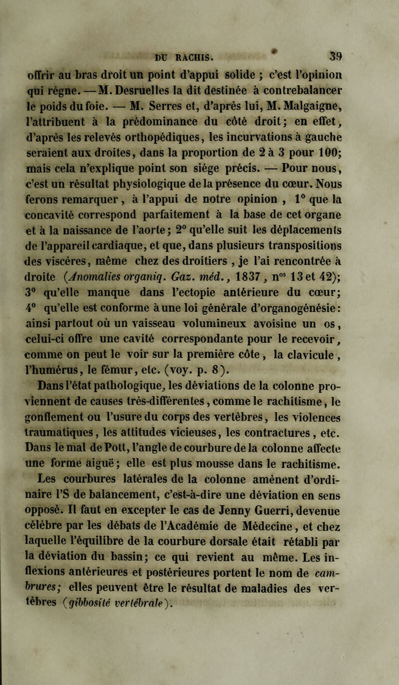 offrir au bras droit un point d’appui solide ; c’est l’opinion qui règne. —M. Desruelles la dit destinée à contrebalancer le poids du foie. — M. Serres et, d’après lui, M.Malgaigne, l’attribuent à la prédominance du côté droit; en effet, d’après les relevés orthopédiques, les incurvations à gauche seraient aux droites, dans la proportion de 2 à 3 pour 100; mais cela n’explique point son siège précis. — Pour nous, c’est un résultat physiologique de la présence du cœur. Nous ferons remarquer, à l’appui de notre opinion , 1° que la concavité correspond parfaitement à la base de cet organe et à la naissance de l’aorte; 2° qu’elle suit les déplacemenls de l’appareil cardiaque, et que, dans plusieurs transpositions des viscères, même chez des droitiers , je l’ai rencontrée à droite {Anomalies organiq. Gaz. méd., 1837, nos 13 et 42); 3° qu’elle manque dans l’ectopie antérieure du cœur; 4° qu’elle est conforme aune loi générale d’organogénésie : ainsi partout où un vaisseau volumineux avoisine un os, celui-ci offre une cavité correspondante pour le recevoir, comme on peut le voir sur la première côte, la clavicule , l’humérus, le fémur, etc. (voy. p. 8). Dans l’état pathologique, les déviations de la colonne pro¬ viennent de causes très-différentes, comme le rachitisme, le gonflement ou l’usure du corps des vertèbres, les violences traumatiques, les attitudes vicieuses, les contractures, etc. Dans le mal de Pott, l’angle de courbure de la colonne affecte une forme aiguë ; elle est plus mousse dans le rachitisme. Les courbures latérales de la colonne amènent d’ordi¬ naire l’S de balancement, c’est-à-dire une déviation en sens opposé. Il faut en excepter le cas de Jenny Guerri, devenue célèbre par les débats de l’Académie de Médecine, et chez laquelle l’équilibre de la courbure dorsale était rétabli par la déviation du bassin; ce qui revient au même. Les in¬ flexions antérieures et postérieures portent le nom de cam¬ brures; elles peuvent être le résultat de maladies des ver¬ tèbres {gibbosité vertébrale).