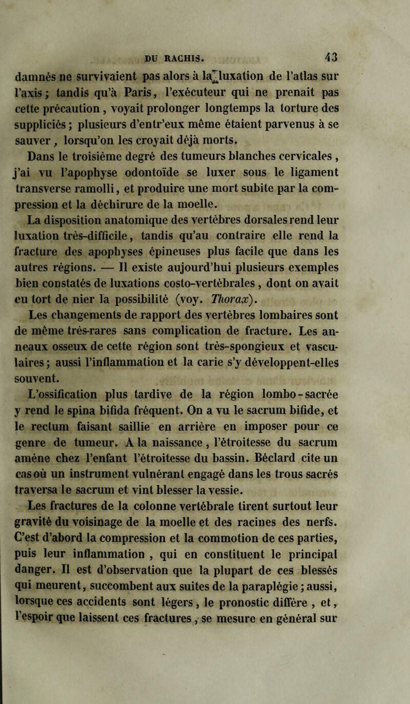 damnés ne survivaient pas alors à ia^luxation de l’atlas sur l’axis; tandis qu’à Paris, l’exécuteur qui ne prenait pas cette précaution, voyait prolonger longtemps la torture des suppliciés ; plusieurs d’entr’eux même étaient parvenus à se sauver, lorsqu’on les croyait déjà morts. Dans le troisième degré des tumeurs blanches cervicales, j’ai vu l’apophyse odontoïde se luxer sous le ligament transverse ramolli, et produire une mort subite par la com¬ pression et la déchirure de la moelle. La disposition anatomique des vertèbres dorsales rend leur luxation très-difficile, tandis qu’au contraire elle rend la fracture des apophyses épineuses plus facile que dans les autres régions. — Il existe aujourd’hui plusieurs exemples bien constatés de luxations costo-vertébrales , dont on avait eu tort de nier la possibilité (voy. Thorax). Les changements de rapport des vertèbres lombaires sont de même très-rares sans complication de fracture. Les an¬ neaux osseux de cette région sont très-spongieux et vascu¬ laires ; aussi l’inflammation et la carie s’y développent-elles souvent. L’ossification plus tardive de la région lombo-sacrée y rend le spina bifida fréquent. On a vu le sacrum bifide, et le rectum faisant saillie en arrière en imposer pour ce genre de tumeur. A la naissance, l’étroitesse du sacrum amène chez l’enfant l’étroitesse du bassin. Béclard cite un cas où un instrument vulnérant engagé dans les trous sacrés traversa le sacrum et vint blesser la vessie. Les fractures de la colonne vertébrale tirent surtout leur gravité du voisinage de la moelle et des racines des nerfs. C’est d’abord la compression et la commotion de ces parties, puis leur inflammation , qui en constituent le principal danger. Il est d’observation que la plupart de ces blessés qui meurent, succombent aux suites de la paraplégie ; aussi, lorsque ces accidents sont légers, le pronostic diffère , et, l’espoir que laissent ces fractures, se mesure en général sur