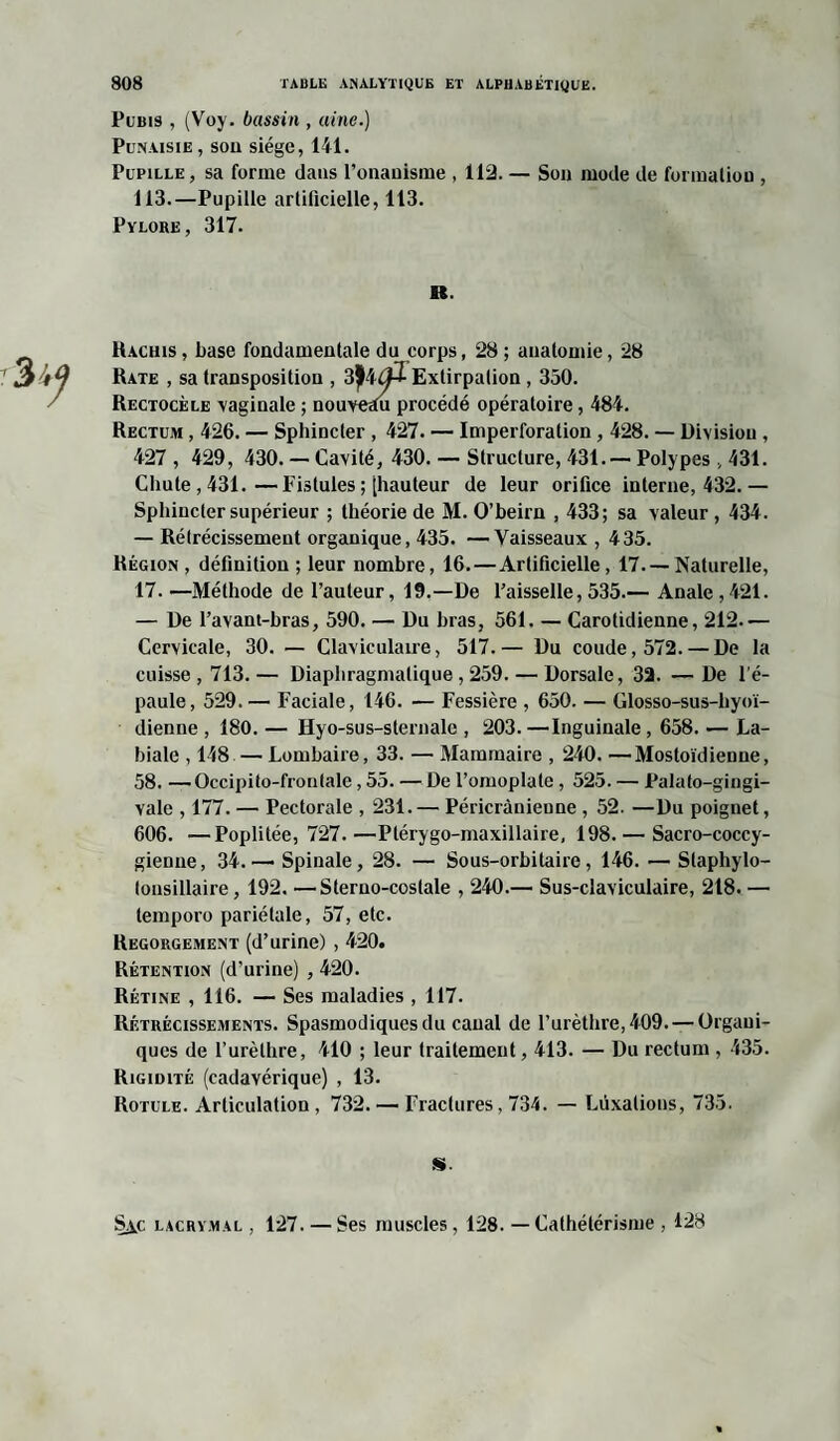 Pubis , (Voy. bassin , aine.) Punaisie, sou siège, 141. Pupille , sa forme dans l'onanisme , 112. — Son mode de formation , 113.—Pupille artificielle, 113. Pylore, 317. B. Hachis , base fondamentale du corps, 28 ; anatomie, 28 Rate , sa transposition , Extirpation , 350. Rectocèle vaginale ; nouverm procédé opératoire, 484. Rectum , 426. — Sphincter , 427. — Imperforalion , 428. — Division , 427 , 429, 430. — Cavité, 430. — Structure, 431.— Polypes , 431. Chute, 431.—Fistules ; [hauteur de leur orifice interne, 432.— Sphincter supérieur ; théorie de M. O’beirn , 433; sa valeur , 434. — Rétrécissement organique, 435. —Vaisseaux , 435. Région , définition ; leur nombre, 16.—Artificielle , 17. — Naturelle, 17. —Méthode de l’auteur, 19.—De l’aisselle, 535.— Anale , 421. — De l’avant-hras, 590. — Du bras, 561. — Carotidienne, 212— Cervicale, 30. — Claviculaire, 517.— Du coude, 572. — De la cuisse, 713.— Diaphragmatique , 259. — Dorsale, 32. —De l'é¬ paule, 529. — Faciale, 146. — Fessière , 650. — Glosso-sus-hyoï- dienne , 180. — Hyo-sus-sternale , 203. —Inguinale , 658. — La¬ biale , 148 — Lombaire, 33. — Mammaire , 240. —Mostoïdienne, 58. —Occipito-frontale, 55. — De l’omoplate, 525. — Palato-gingi- vale , 177. — Pectorale , 231. — Péricrànieune , 52. —Du poignet, 606. —Poplitée, 727. —Plérygo-maxillaire, 198. — Sacro-coccy- gienue, 34.— Spinale, 28. — Sous-orbitaire, 146. — Staphylo- tonsillaire, 192. —Sterno-costale , 240.— Sus-claviculaire, 2t8. — temporo pariétale, 57, etc. Regorgement (d’urine) , 420. Rétention (d’urine) , 420. Rétine ,116. — Ses maladies , 117. Rétrécissements. Spasmodiques du canal de l’urèthre, 409. — Organi¬ ques de l’urèthre, 410 ; leur traitement, 413. — Du rectum , 435. Rigidité (cadavérique) , 13. Rotule. Articulation , 732. — Fractures, 734. — Luxations, 735. S. S^c lacrymal , 127. — Ses muscles, 128. —Cathétérisme , 128