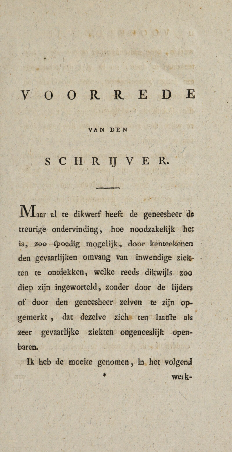 VOORREDE VAN DEN S C H R IJ V E R. M aar al te dikwerf heeft de geneesheer de treurige ondervinding, hoe noodzakelijk het is, zoo fpoedig mogelijk, door kenteekenen den gevaarlijken omvang van inwendige ziek» ten te ontdekken, welke reeds dikwijls zoo diep zijn ingeworteld, zonder door de lijders of door den geneesheer zei ven te zijn op¬ gemerkt , dat dezelve zich ten laatfte als zeer gevaarlijke ziekten ongeneeslijk open¬ baren. * Ik heb de moeite genomen, in het volgend wei k- i