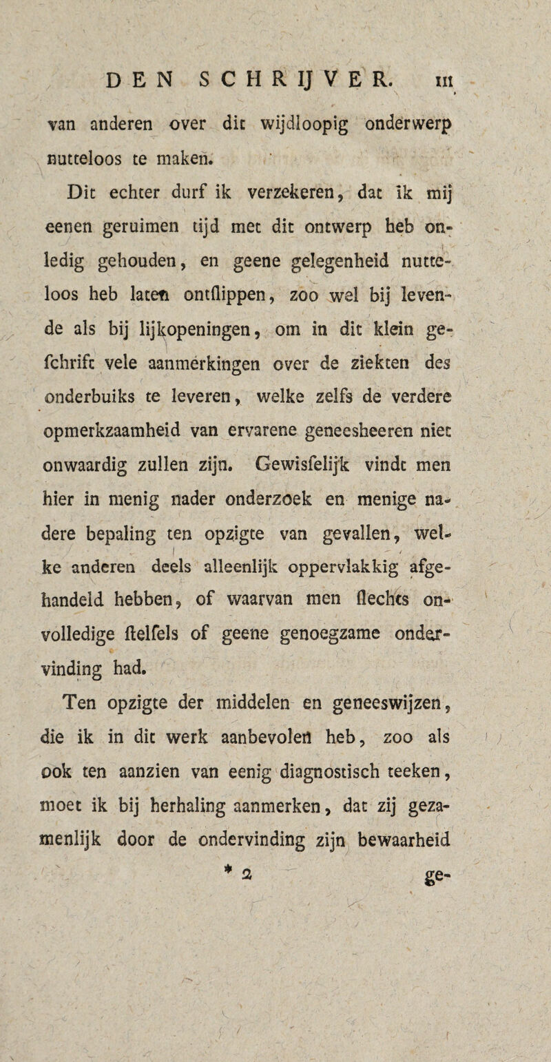 \ » van anderen over die wijdloopig onderwerp nutteloos te maken. Dit echter durf ik verzekeren, dat ik mij eenen geruimen tijd met dit ontwerp heb on¬ ledig gehouden, en geene gelegenheid nutte¬ loos heb laten ontflippen, zoo wel bij leven¬ de als bij lijkopeningen, om in dit klein ge- fchrifc vele aanmerkingen over de ziekten des onderbuiks te leveren, welke zelfs de verdere opmerkzaamheid van ervarene geneesheeren niet onwaardig zullen zijn. Gewisfelijk vindt men hier in menig nader onderzoek en menige na¬ dere bepaling ten opzigte van gevallen, wel- i - / ke anderen deels alleenlijk oppervlakkig afge¬ handeld hebben, of waarvan men Hechts on¬ volledige (lelfels of geene genoegzame onder¬ vinding had. Ten opzigte der middelen en geneeswijzen, die ik in dit werk aanbevolen heb, zoo als ook ten aanzien van eenig diagnostisch teeken, moet ik bij herhaling aanmerken, dat zij geza¬ menlijk door de ondervinding zijn bewaarheid * 2 ge- 2