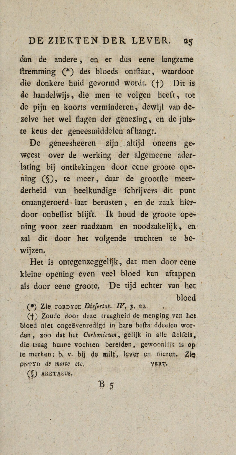 dan de andere, en er dus eene langzame ftremming (*) des bloeds ontftaac, waardoor die donkere huid gevormd wordt, (f) Dit is de handelwijs, die men te volgen heeft, toe de pijn en koorts verminderen, dewijl van de¬ zelve het wel flagen der genezing, en de juis¬ te keus der geneesmiddelen afhangt. De geneesheeren zijn ^altijd oneens ge¬ weest over de werking der algemeene ader¬ lating bij ontftekingen door eene groote ope¬ ning (§)> te meer, daar de grootfte meer¬ derheid van heelkundige fchrijvers dit punt onaangeroerd laat berusten, en de zaak hier¬ door onbeflist blijft. Ik houd de groote ope¬ ning voor zeer raadzaam en noodzakelijk, en zal dit door het volgende trachten te be¬ wijzen. Het is ontegenzeggelijk, dat men door eene kleine opening even veel bloed kan aftappen als door eene groote. De tijd echter van het bloed (*) Zie FQRDYCE Disfertat. IV. p. 22 , (f) Zoude door deze traagheid de menging van het bloed niet ongeëvenredigd in hare befta. ddeclen wor¬ den , 200 dat het Corbonicim, gelijk in alle ftelfels, die traag hunne vochten bereiden, gewoonlijk is op te merken; b. v. bij de milt’, lever en nieren. Z\% PNTYD de motte etc. veht. ($) ARETAEUS. B 5 /