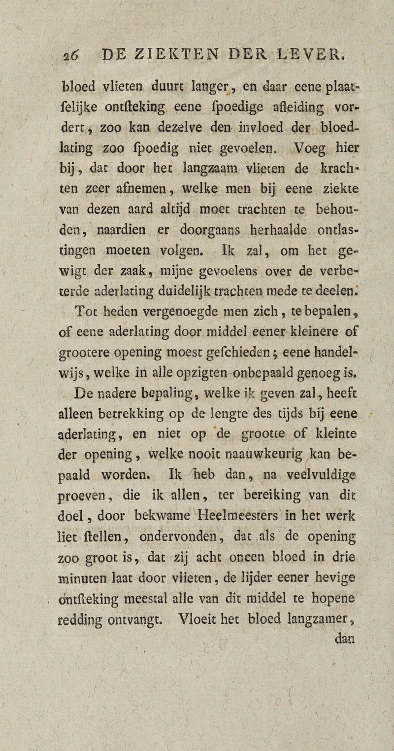 bloed vlieten duurt langer, en daar eene plaat» Lelijke ontfteking eene fpoedige afleiding vor¬ dert , zoo kan dezelve den invloed der bloed- lacing zoo fpoedig niet gevoelen. Voeg hier bij, dat door het langzaam vlieten de krach¬ ten zeer afnemen, welke men bij eene ziekte van dezen aard altijd moet trachten te behou¬ den, naardien er doorgaans herhaalde ontlas¬ tingen moeten volgen. Ik zal, om het ge- wigc-der zaak, mijne gevoelens over de verbe¬ terde aderlating duidelijk trachten mede te deel en. Tot heden vergenoegde men zich, te bepalen, of eene aderlating door middel eener kleinere of grootere opening moest gefchieden; eene handel¬ wijs , welke in alle opzigten onbepaald genoeg is. De nadere bepaling, welke ik geven zal, heeft alleen betrekking op de lengte des tijds bij eene aderlating, en niet op de grootte of kleinte der opening, welke nooit naau wkeurig kan be¬ paald worden. Ik heb dan, na veelvuldige proeven, die ik allen, ter bereiking van dit doel, door bekwame Heelmeesters in het werk liet Hellen, ondervonden, dat als de opening zoo groot is, dat zij acht oneen bloed in drie minuten laat door vlieten, de lijder eener hevige öntlleking meestal alle van dit middel te hopene redding ontvangt. Vloeit het bloed langzamer, dan