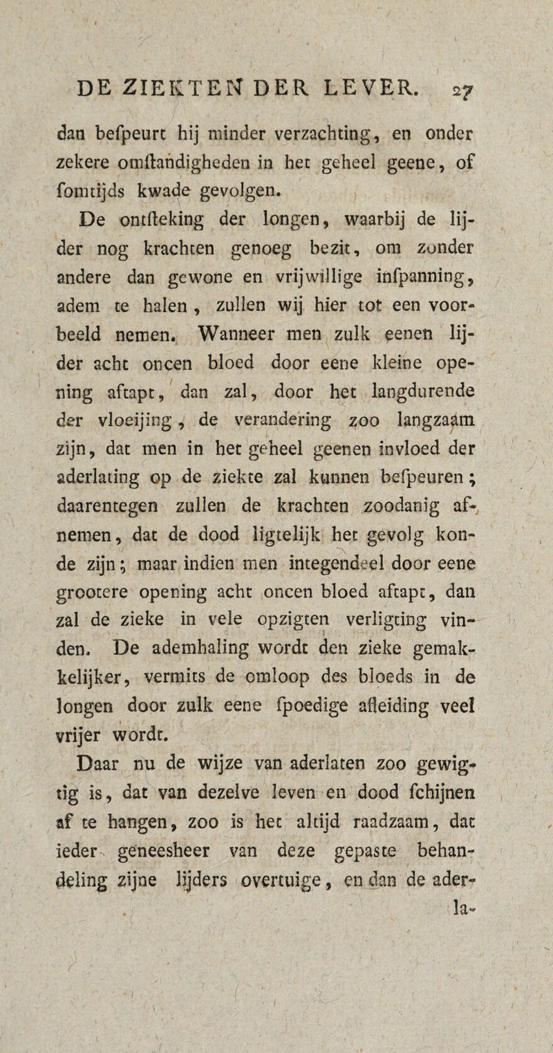 dan befpeurt hij minder verzachting, en onder zekere omftandigheden in het geheel geene, of fomtijds kwade gevolgen. De ontfleking der longen, waarbij de lij¬ der nog krachten genoeg bezit, om zonder andere dan gewone en vrijwillige infpanning, adem te halen , zullen wij hier tot een voor¬ beeld nemen. Wanneer men zulk eenen lij¬ der acht oneen bloed door eene kleine ope¬ ning aftapt, dan zal, door het langdurende der vloeijing, de verandering zoo langzaam zijn, dat men in het geheel geenen invloed der aderlating op de ziekte zal kunnen befpeuren ; daarentegen zullen de krachten zoodanig af¬ nemen, dat de dood iigtelijk het gevolg kon- de zijn; maar indien men integendeel door eene grootere opening acht oneen bloed aftapt, dan zal de zieke in vele opzigten veriigting vin¬ den. De ademhaling wordt den zieke gemak¬ kelijker, vermits de omloop des bloeds in de longen door zulk eene fpoedige afleiding veel vrijer wordt. Daar nu de wijze van aderlaten zoo gewig- tig is, dat van dezelve leven en dood fchijnen af te hangen, zoo is het altijd raadzaam, dat ieder geneesheer van deze gepaste behan¬ deling zijne lijders overtuige, en dan de ader- . la-