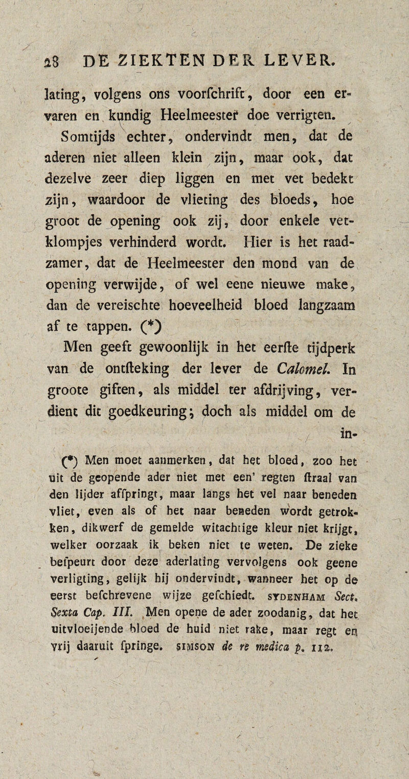 lating, volgens ons voorfchrift, door een er¬ varen en kundig Heelmeester doe verrigten. Somtijds echter, ondervindt men, dat de aderen niet alleen klein zijn, maar ook, dat dezelve zeer diep liggen en met vet bedekt zijn, waardoor de vlieting des bioeds, hoe groot de opening ook zij, door enkele vet- klompjes verhinderd wordt. Hier is het raad¬ zamer, dat de Heelmeester den mond van de opening verwijde, of wel eene nieuwe make, dan de vereischte hoeveelheid bloed langzaam af te tappen. (*) Men geeft gewoonlijk in het eerfte tijdperk van de ontfteking der lever de Calomel. In groote giften, als middel ter afdrijving, ver¬ dient dit goedkeuring} doch als middel om de (*) Men moet aanmerken, dat het bloed, zoo het uit de geopende ader niet met een’ regten ftraal van den lijder affpringt, maar langs het vel naar beneden vliet, even als of het naar beneden wordt getrok¬ ken, dikwerf de gemelde witachtige kleur niet krijgt, welker oorzaak ik beken niet te weten. De zieke befpeurt door deze aderlating vervolgens ook geene verligting, gelijk hij ondervindt, wanneer het op de eerst befcbrevene wijze gefchiedt. sydenham Sect, Sexta Cap. III. Men opene de ader zoodanig, dat het uitvloeijende bloed de huid niet rake, maar regt en vrij daaruit fpringe. simson de re medic a p, 112.