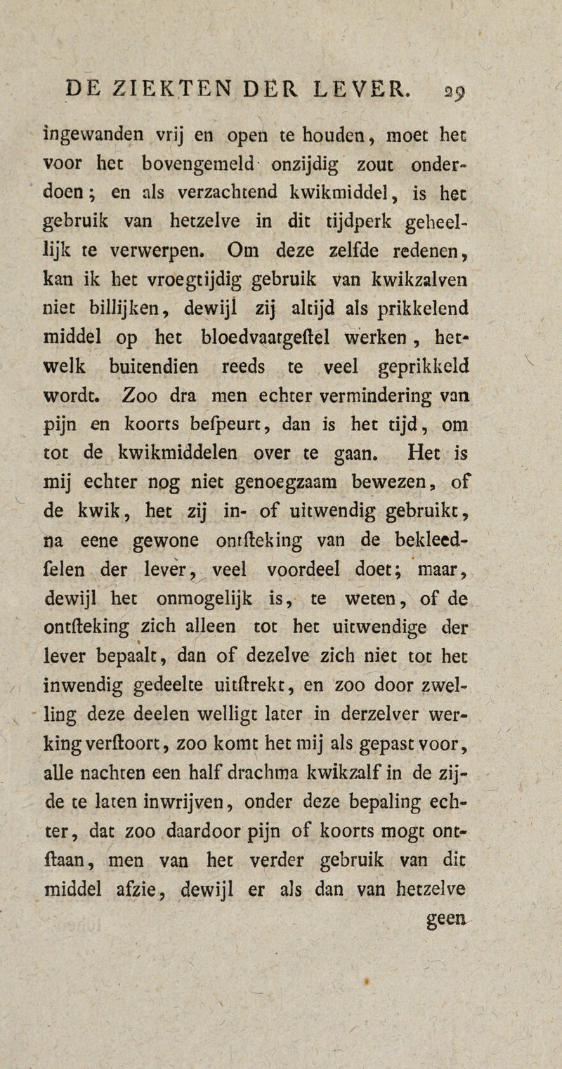 ingewanden vrij en open te houden, moet het voor het bovengemeld onzijdig zout onder¬ doen ; en als verzachtend kwikmiddel, is het gebruik van hetzelve in dit tijdperk geheel¬ lijk te verwerpen. Om deze zelfde redenen, kan ik het vroegtijdig gebruik van kwikzalven niet billijken, dewijl zij altijd als prikkelend middel op het bloedvaatgeftel werken, het¬ welk buitendien reeds te veel geprikkeld wordt. Zoo dra men echter vermindering van pijn en koorts befpeurt, dan is het tijd, om tot de kwikmiddelen over te gaan. Het is mij echter nog niet genoegzaam bewezen, of de kwik, het zij in- of uitwendig gebruikt, na eene gewone ontfteking van de bekleed- felen der lever, veel voordeel doet; maar, dewijl het onmogelijk is, te weten, of de ontfteking zich alleen tot het uitwendige der * , lever bepaalt, dan of dezelve zich niet tot het inwendig gedeelte uitftrekt, en zoo door zwel¬ ling deze deelen welligt later in derzelver wer¬ king verftoort, zoo komt het mij als gepast voor, alle nachten een half drachma kwikzalf in de zij¬ de te laten inwrijven, onder deze bepaling ech¬ ter, dat zoo daardoor pijn of koorts mogt ont- ftaan, men van het verder gebruik van dit middel afzie, dewijl er als dan van hetzelve geen