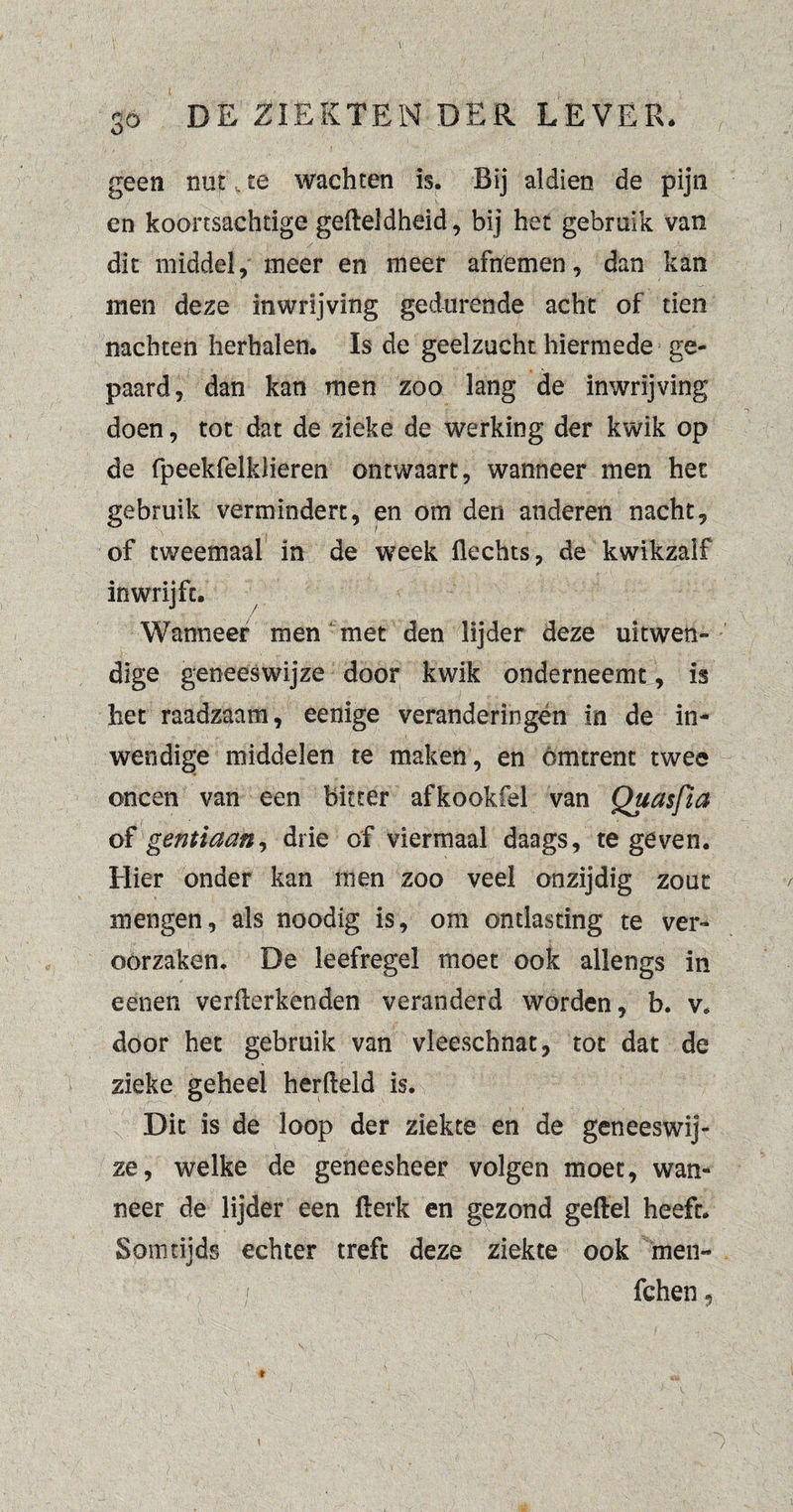 1 1 . • \ ' 3D DE ZIEKTEN DER LEVER* geen ntitkte wachten is. Bij aldien de pijn en koortsachtige gelteldheid, bij het gebruik van dit middel, meer en meer afnemen, dan kan men deze inwrijving gedurende acht of tien nachten herhalen. Is de geelzucht hiermede ge¬ paard, dan kan men zoo lang de inwrijving doen, tot dat de zieke de werking der kwik op de fpeekfelklieren ontwaart, wanneer men het gebruik vermindert, en om den anderen nacht, of tweemaal in de week Hechts, de kwikzaif inwrijft. Wanneer men met den lijder deze uitwen¬ dige geneeswijze door kwik onderneemt, is het raadzaam, eenige veranderingen in de in¬ wendige middelen te maken, en omtrent twee oneen van een bitter afkookfel van Quasfia of gentiaan, drie of viermaal daags, te geven. Hier onder kan men zoo veel onzijdig zout mengen, als noodig is, om ontlasting te ver¬ oorzaken. De leefregel moet ook allengs in eenen verwerkenden veranderd worden, b. v. door het gebruik van vleeschnat, tot dat de zieke geheel herlteld is. Dit is de loop der ziekte en de geneeswij¬ ze, welke de geneesheer volgen moet, wan¬ neer de lijder een Werk en gezond geitel heeft. Somtijds echter treft deze ziekte ook men- / fchen, * ' ■' v \ ■ I., ■ ; . ) ■ ■ - >• L / )