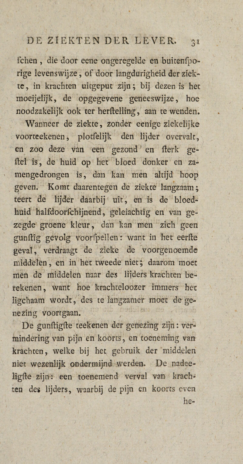 O 1 fchen , die door eene ongeregelde en buitenfpo- rige levenswijze, of door langdurigheid der ziek¬ te, in krachten uitgepuc zijn; bij dezen is het moeijelijk, de opgegevene geneeswijze, hoe noodzakelijk ook ter herftelling, aan te wenden. Wanneer de ziekte, zonder eenige ziekelijke voorteekenen, plotfelijk den lijder overvalt, en zoo deze van een gezond en fterk ge¬ itel is, de huid op het bloed donker en za~ mengedrongen is, dan kan men altijd hoop geven. Komt daarentegen de ziekte langzaam; teert de lijder daarbij uit, en is de blced- huid halfdoorfchijnend, geleiachtig en van ge¬ zegde groene kleur, dan kan men zich geen gunftig gevolg voorfpellen: want in het eerlle geval, verdraagt de zieke de voorgenoemde middelen, en in het tweede niet; daarom moet men de middelen naar des lijders krachten be¬ rekenen, want hoe krachteloozer immers het ligchaam wordt, des te langzamer moet de ge¬ nezing voortgaan. De gunftigfte reekenen der genezing zijn: ver¬ mindering van pijn en koorts, en toeneming van krachten, welke bij het gebruik der middelen niet wezenlijk ondermijnd werden. De nadee- ligfte zijn: een toenemend verval van krach¬ ten des lijders, waarbij de pijn en koorts even he-