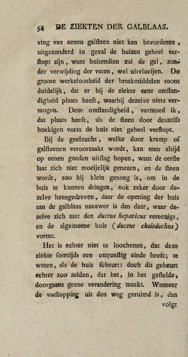 ving van eenen galfteen niet kan bevorderen , uitgezonderd in geval de buizen geheel ver*» flopt zijn, want buitendien zal de gal, zon» der verwijding der vaten, wel uitvloeijen. De groote werkeloosheid der braakmiddelen toont duidelijk, dat er bij de ziekte eene omftan- digheid plaats heeft, waarbij dezelve niets ver¬ mogen. Deze omftandigheid , vermoed ik , dat plaats heeft, als de fteen door deszelfs hoekigen vorm de buis niet geheel verftopt. Bij de geelzucht, welke door kramp of galfleenen veroorzaakt wordt, kan men altijd öp eenen goeden uitdag hopen, want de eerfte laat zich niet moeijelijk genezen, en de fleen wordt, zoo hij klein genoeg is, om in de buis te kunnen dringen, ook zeker door de¬ zelve heengedreven, daar de opening der buis aan de galblaas naauwer is dan daar, waar de» zelve zich met den ductus hepaticus vereemgt, en de algemeene buis (ductus choledochm) vormt. Het is echter niet te loochenen, dat deze ziekte fomtijds een ongunftig einde heeft; te weten, als de buis fcheurt: doch dit gebeurt echter zoo zelden, dat het, in het geftelde, doorgaans geene verandering maakt. Wanneer de vsrflopping uit den weg geruimd is, dan volgt