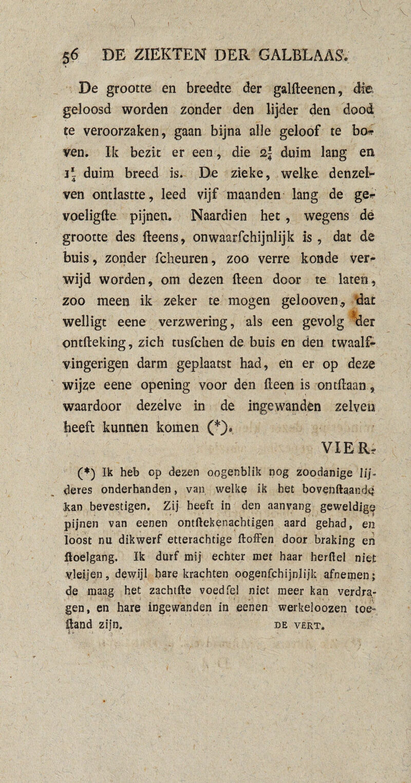 De grootte en breedte der galfteenen, die geloosd worden zonder den lijder den dood te veroorzaken, gaan bijna alle geloof te bo<? ven. Ik bezit er een, die duim lang en ij duim breed is. De zieke, welke denzel- ven ontlastte, leed vijf maanden lang de ger voeligfte. pijnen. Naardien het , wegens de grootte des fteens, onwaarfchijnlijk is , dat de buis, zonder fcheuren , zoo verre koude ver¬ wijd worden, om dezen (leen door te laten, zoo meen ik zeker te mogen gelooven., dat welligt eene verzwering, als een gevolg der ontfteking, zich tusfchen de buis en den twaalf- vingerigen darm geplaatst had, en er op deze wijze eene opening voor den {leen is ontdaan, waardoor dezelve in de ingewanden zelve» heeft kunnen komen (*)« VIER, (*) Ik heb op dezen oogenblik nog zoodanige lij- deres onderhanden, van welke ik het bovenftaande lean bevestigen. Zij heeft in den aanvang geweldige pijnen van eenen ontftekenacbtigen aard gehad, en loost nu dikwerf etterachtige Jfloffen door braking en üoelgang. Ik durf mij echter met haar herftel niet vleijen, dewijl bare krachten oogenfchijnh’jk afnemen; de maag het zachtfte voed fel niet meer kan verdra¬ gen, en hare ingewanden in eenen werkeloozen toe- pand zijn. de verts