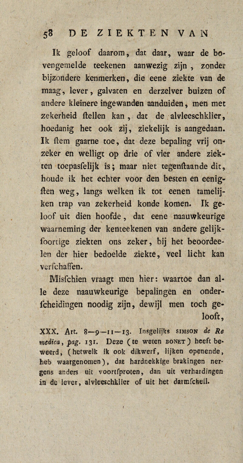 ï: 58 DE ZIEKTEN VAN Ik geloof daarom, dat daar, waar de bo¬ vengemelde teekenen aanwezig zijn , zonder bijzondere kenmerken, die eene ziekte van de maag, lever, galvaten en derzelver buizen of andere kleinere ingewanden aanduiden, men met zekerheid ftellen kan, dat de alvleeschklier, hoedanig het ook zij, ziekelijk is aangedaan. Ik Hem gaarne toe, dat deze bepaling vrij on¬ zeker en welligt op drie of vier andere ziek¬ ten toepasfelijk is; maar niet tegenftaande dit, houde ik het echter voor den besten en eenig- Hen weg, langs welken ik tot eenen tamelij- ken trap van zekerheid konde komen. Ik ge¬ loof uit dien hoofde, dat eene naauwkeurige waarneming der kenteekenen van andere gelijk- foordge ziekten ons zeker, bij het beoordee- len der hier bedoelde ziekte, veel licht kan verfchaffen. Misfchien vraagt men hier: waartoe dan al¬ le deze naauwkeurige bepalingen en onder- fcheidingen noodig zijn, dewijl men toch ge¬ looft, XXX. Art. g—9—11 —13. Insgelijks simson de Re medica, pag. 131. Deze (te weten bonet) heeft be¬ weerd, (hetwelk ik ook dikwerf, lijken openende, heb waargenomen), dat hardnekkige brakingen ner¬ gens anders uit voortfproten, dan uit verhardingen in de lever, alvleeschklier of uit het darmfcheil. 'C'N J