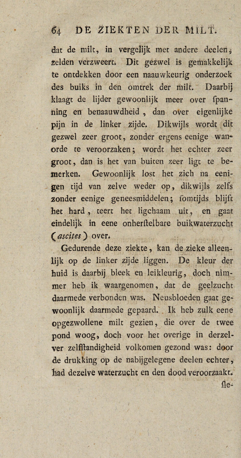 $4 DÈ ZIEKTEN DÉR-MILT. dat de milt, in vergelijk met andere deelen^ gelden verzweert Dit gezwel is gemakkelijk te ontdekken door een naauwkeurig onderzoek des buiks in den omtrek der milt. Daarbij klaagt de lijder gewoonlijk meer over fpan- ning en benaauwdheid , dan over eigenlijke pijn in de linker zijde. Dikwijls wordt dit gezwel zeer groot, zonder ergens eenige wan« orde te veroorzaken; wordt het echter zeer groot, dan is het van buiten zeer ligt te be¬ merken. Gewoonlijk lost het zich na eeni- gen tijd van zelve weder op, dikwijls zelfs zonder eenige geneesmiddelen; fointijds blijft het hard, teert het ligchaam uit, en gaat eindelijk in eene onherfteibafe buikwaterzucht (ascites) over* Gedurende deze ziekte, kan de zieke alleen¬ lijk op de linker zijde liggen. De kleur der huid is daarbij bleek en leikleurig, doch nim¬ mer heb ik waargenomen, dat de geelzucht daarmede verbonden was. Neusbloeden gaat ge¬ woonlijk daarmede gepaard. Ik heb zulk eene opgezwollene milt gezien, die over de twee pond woog» doch voor het overige in derzel- ver zelfftandigheid volkomen gezond was: door de drukking op de nabijgelegene deelen echter, had dezelve waterzucht en den dood veroorzaakt. lie*’