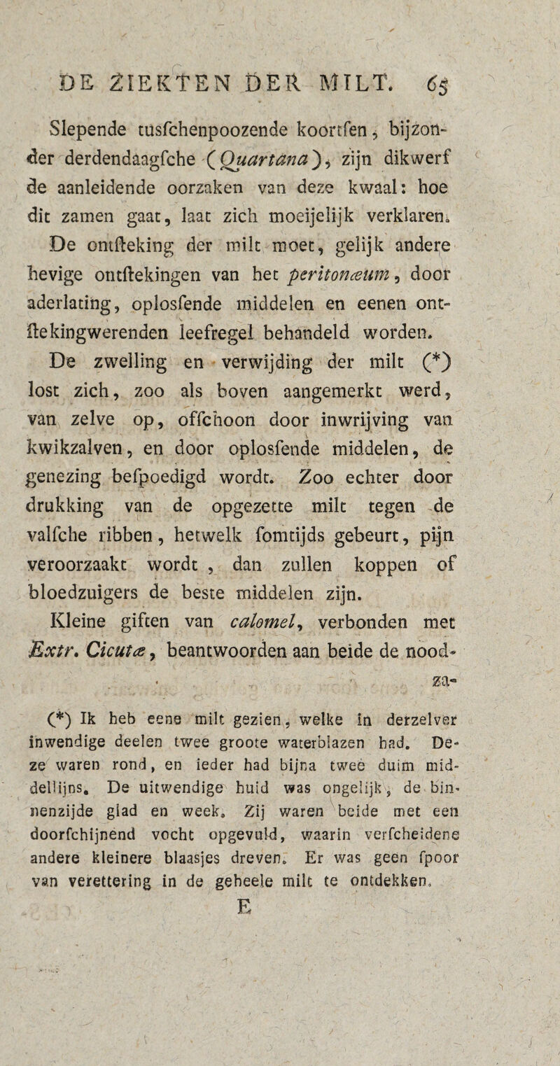 Slepende tusfchenpoozende koortfen, bijzon¬ der derdendaagfche ( Quartüna) * zijn dikwerf de aanleidende oorzaken van deze kwaal: hoe dit zamen gaat, laat zich moeijelijk verklaren» De omfteking der milt moet, gelijk andere hevige ontftekingen van het peritoneum, door aderlating, oplosfende middelen en eenen ont- He king werenden leefregel behandeld worden. De zwelling en verwijding der milt (*) lost zich, zoo als boven aangemerkt werd, van zelve op, offchoon door inwrijving van kwikzalven, en door oplosfende middelen, de genezing befpoedigd wordt. Zoo echter door drukking van de opgezette milt tegen de valfche ribben, hetwelk fomtijds gebeurt, pijn veroorzaakt wordt , dan zullen koppen of bloedzuigers de beste middelen zijn. Kleine giften van calomel, verbonden met Extr. Gicute, beantwoorden aan beide de nood* za« (*) Ik heb eens milt gezien, welke in derzelver inwendige deelen twee groote waterblazen bad. De¬ ze waren rond, en ieder had bijna twee duim mich dellijns. De uitwendige huid was ongelijk, de biii' nenzijde glad en week» Zij waren beide met een doorfchijnend vocht opgevuld, waarin verfcheidene andere kleinere blaasjes dreven. Er was geen (poor van verettering in de geheele mik te ontdekken, E -i