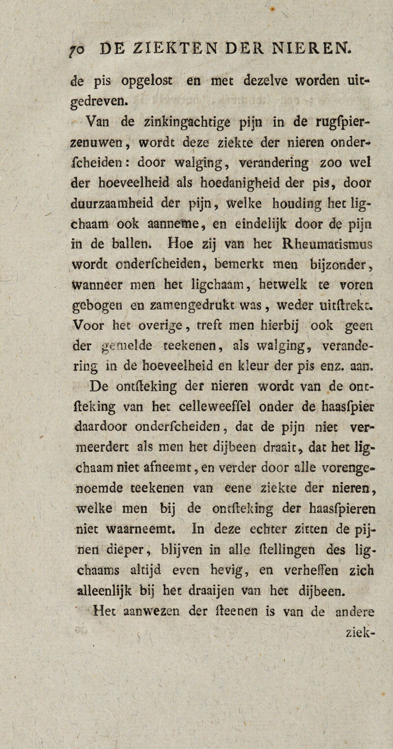 de pis opgelost en met dezelve worden uit¬ gedreven. Van de zinkingachtige pijn in de rugfpier- zenuwen, wordt deze ziekte der nieren onder¬ fcheiden: door walging, verandering zoo wel der hoeveelheid als hoedanigheid der pis, door duurzaamheid der pijn, welke houding het lig- chaam ook aanneme, en eindelijk door de pijn in de ballen. Hoe zij van het Rheumatisrous wordt onderfcheiden, bemerkt men bijzonder, wanneer men het ligchaam, hetwelk te voren gebogen en zamengedrukt was, weder uitftrekt. Voor het overige, treft men hierbij ook geen der gemelde reekenen, als walging, verande¬ ring in de hoeveelheid en kleur der pis enz. aan. De ontffeking der nieren wordt van de onc- fteking van het celleweeffel onder de haasfpier daardoor onderfcheiden, dat de pijn niet ver¬ meerdert als men het dijbeen draait, dat het lig¬ chaam niet afneemt, en verder door alle vorenge¬ noemde teekenen van eene ziekte der nieren, welke men bij de ontffeking der haasfpieren niet waarneemt. In deze echter zitten de pij¬ nen dieper, blijven in alle Hellingen des lig- chaams altijd even hevig, en verheffen zich alleenlijk bij het draaijen van het dijbeen. Het aan wezen der ffeenen is van de andere c ziek-
