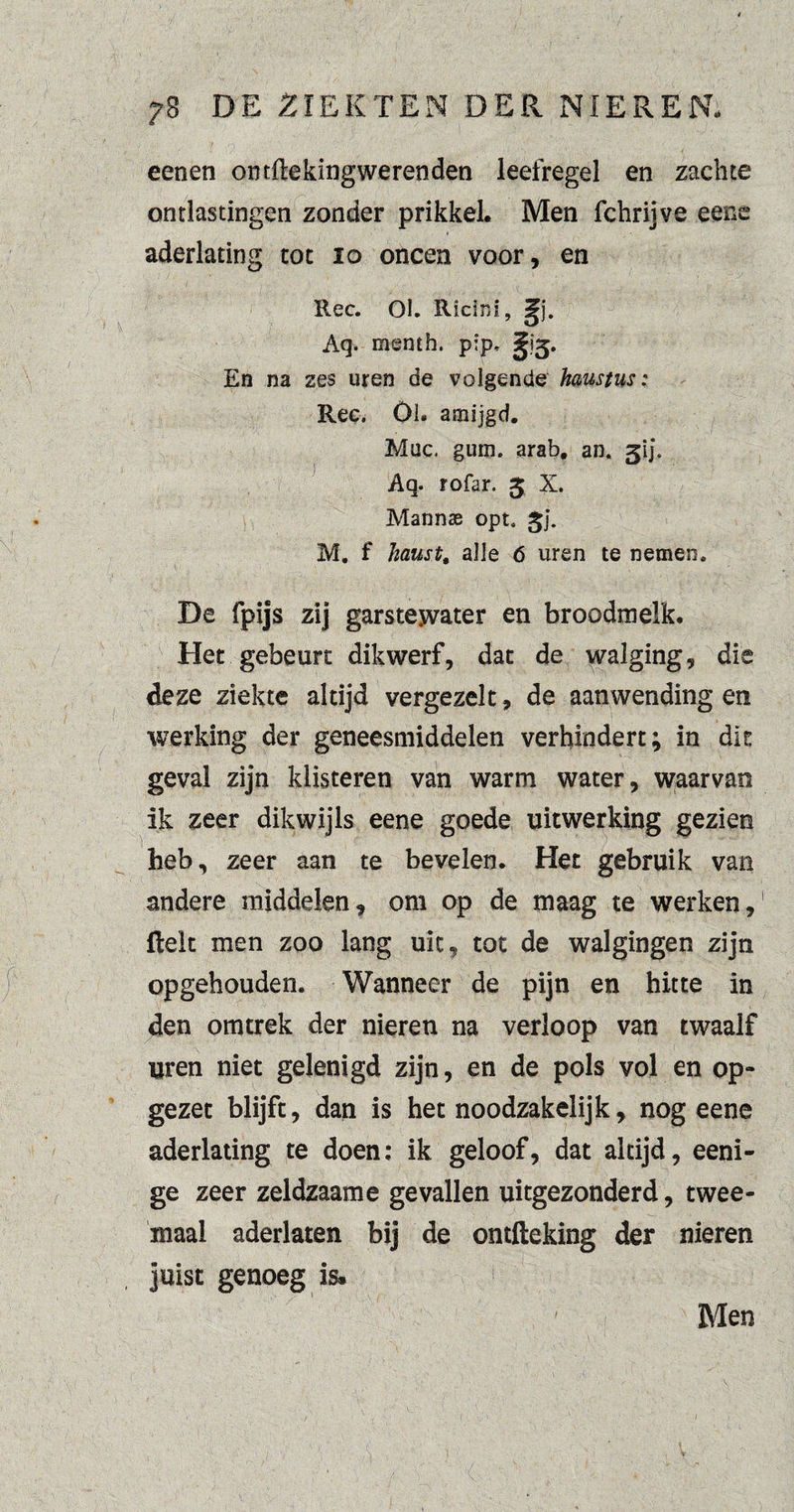 eenen ontfte king weren den leefregel en zachte ontlastingen zonder prikkel. Men fchrijve eene aderlating tot 10 oneen voor, en Ree. Ol. Ricini, Aq. menth. p!p, En na zes uren de volgende haustus: Ree. Ol. amijgd. Mac. gum. arab, an. gij. Aq. rofar. 5 X. Mannae opt. ^j. M. f haust, alle 6 uren te nemen. De fpijs zij garstewater en broodmelk. Het gebeurt dikwerf, dat de walging, die deze ziekte altijd vergezelt, de aanwending en werking der geneesmiddelen verhindert; in dis geval zijn klisteren van warm water, waarvan ik zeer dikwijls eene goede uitwerking gezien heb, zeer aan te bevelen. Het gebruik van andere middelen, om op de maag te werken,1 Helt men zoo lang uit, tot de walgingen zijn opgehouden. Wanneer de pijn en hitte in den omtrek der nieren na verloop van twaalf uren niet gelenigd zijn, en de pols vol en op¬ gezet blijft, dan is het noodzakelijk, nog eene aderlating te doen: ik geloof, dat altijd, eeni- ge zeer zeldzaame gevallen uitgezonderd, twee¬ maal aderlaten bij de ontfteking der nieren juist genoeg is. Men