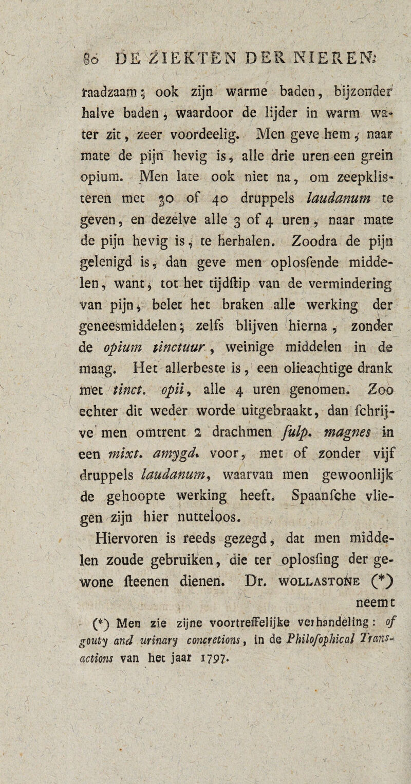 / go DE ZIEKTEN DER NIEREN; raadzaam; ook zijn warme baden, bijzonder halve baden, waardoor de lijder in warm wa¬ ter zit, zeer voordeelig. Men geve hem 4 naar mate de pijn hevig is, alle drie uren een grein opium. Men late ook niet na, om zeepklis- teren met 30 of 40 druppels laudanum te geven, en dezelve alle 3 of 4 uren, naar mate de pijn hevig is, te herbalen. Zoodra de pijn gelenigd is, dan geve men oplosfende midde¬ len, want* tot het tijdflip van de vermindering van pijn* belet het braken alle werking der geneesmiddelen; zelfs blijven hierna , zonder de opium tinctuur, weinige middelen in de maag* Het allerbeste is, een olieachtige drank met tinct. opii, alle 4 uren genomen. Zoo echter dit weder worde uitgebraakt, dan fchrij- ve men omtrent 2 drachmen fulp. magnes in een mixt. amygd* voor, met of zonder vijf druppels laudanum, waarvan men gewoonlijk de gehoopte werking heeft. Spaanfche vlie¬ gen zijn hier nutteloos. Hiervoren is reeds gezegd, dat men midde¬ len zoude gebruiken, die ter oplosfmg der ge¬ wone fleenen dienen. Dr. wollasto&e (*) neemt (*) Men zie zijne voortreffelijke verhandeling : of gouty and urinary concretions, in de Philofophkal Tra?is* actions van het jaar 1797. /