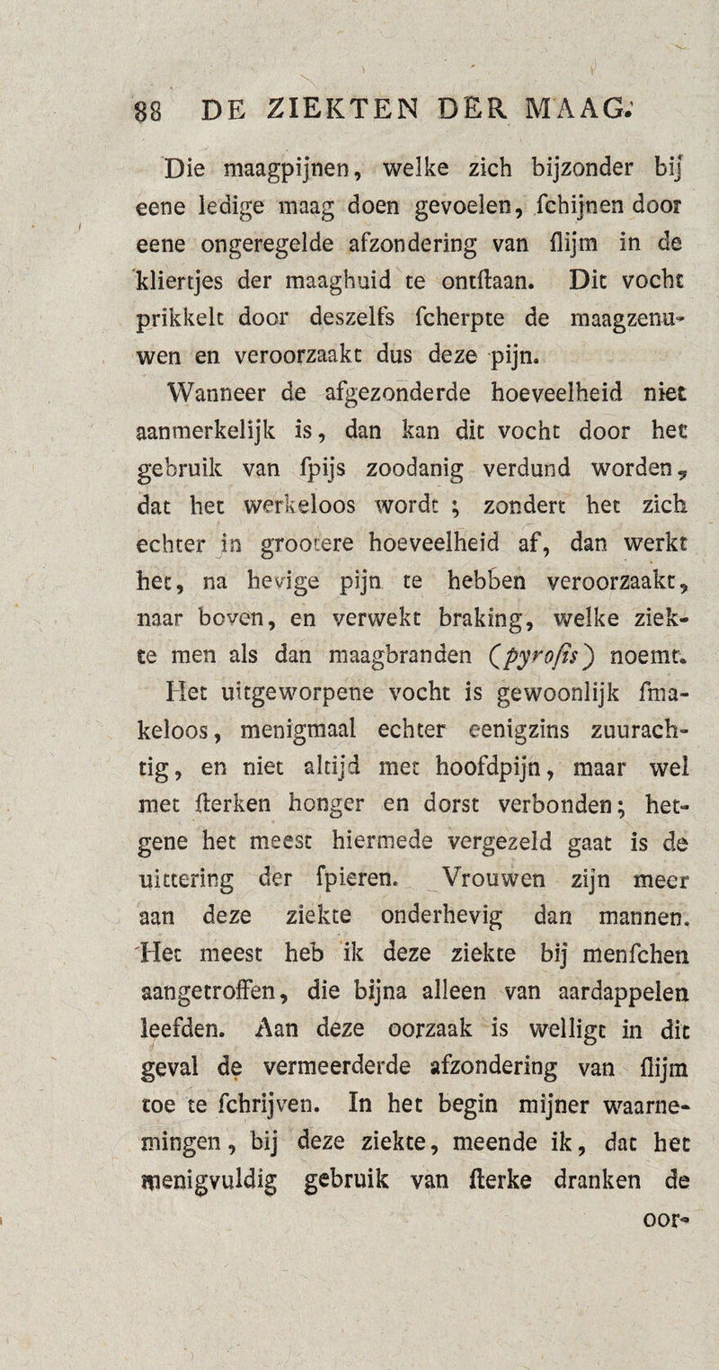 ) 88 DE ZIEKTEN DER MAAG. Die maagpijnen, welke zich bijzonder bij eene ledige maag doen gevoelen, fchijnen door eene ongeregelde afzondering van flijm in de kliertjes der maaghuid te ontflaan. Dit vocht prikkelt door deszelfs fcherpte de maagzenu- wen en veroorzaakt dus deze pijn» Wanneer de afgezonderde hoeveelheid niet aanmerkelijk is, dan kan dit vocht door het gebruik van fpijs zoodanig verdund worden? dat het werkeloos wordt ; zondert het zich echter in grootere hoeveelheid af, dan werkt het, na hevige pijn te hebben veroorzaakt, naar boven, en verwekt braking, welke ziek¬ te men als dan maagbranden Qpyrofis') noemt* Het uitgeworpene vocht is gewoonlijk fma- keloos, menigmaal echter eenigzins zuurach¬ tig, en niet altijd met hoofdpijn, maar wel met fterken honger en dorst verbonden; het- gene het meest hiermede vergezeld gaat is de uittering der fpieren. Vrouwen zijn meer aan deze ziekte onderhevig dan mannen. 'Het meest heb ik deze ziekte bij menfchen aan ge troffen, die bijna alleen van aardappelen leefden. Aan deze oorzaak is welligt in dit geval de vermeerderde afzondering van flijm toe te fchrijven. In het begin mijner waarne¬ mingen, bij deze ziekte, meende ik, dat het menigvuldig gebruik van flerke dranken de oor*9