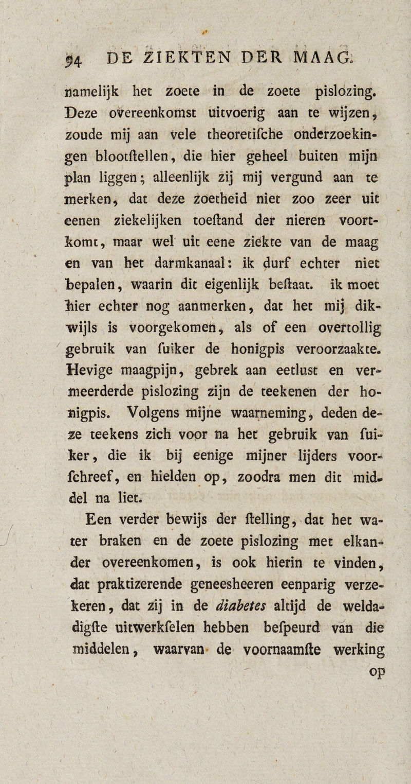 namelijk het zoete in de zoete pislozing. Deze overeenkomst uitvoerig aan te wijzen, zoude mij aan vele theoretifche onderzoekin¬ gen blootftellen, die hier geheel buiten mijn plan liggen; alleenlijk zij mij vergund aan te merken, dat deze zoetheid niet zoo zeer uit eenen ziekelijken toeftand der nieren voort¬ komt, maar wel uit eene ziekte van de maag en van het darmkanaal: ik durf echter niet bepalen, waarin dit eigenlijk beftaat. ik moet bier echter nog aanmerken, dat het mij dik¬ wijls is voorgekomen, als of een overtollig gebruik van fuiker de honigpis veroorzaakte. Hevige maagpijn, gebrek aan eetlust en ver¬ meerderde pislozing zijn de teekenen der ho¬ nigpis. Volgens mijne waarneming, deden de¬ ze teekens zich voor na het gebruik van fui¬ ker, die ik bij eenige mijner lijders voor- fchreef, en hielden op, zoodra men dit mid¬ del na liet. Een verder bewijs der ftelling, dat het wa¬ ter braken en de zoete pislozing met elkan¬ der overeenkomen, is ook hierin te vinden, dat praktizerende geneesheeren eenparig verze¬ keren, dat zij in de diabetes altijd de welda- digfte uitwerkfelen hebben befpeurd van die middelen, waarvan de voornaamfte werking